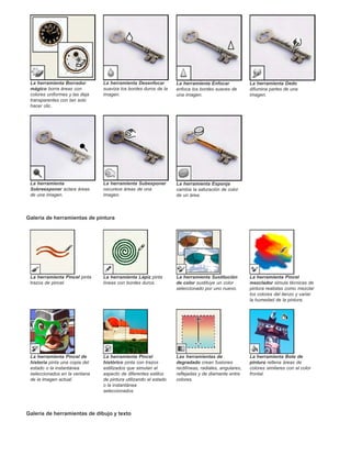 La herramienta Borrador 
mágico borra áreas con 
colores uniformes y las deja 
transparentes con tan solo 
hacer clic. 
La herramienta Desenfocar 
suaviza los bordes duros de la 
imagen. 
Galería de herramientas de pintura 
Galería de herramientas de dibujo y texto 
La herramienta Enfocar 
enfoca los bordes suaves de 
una imagen. 
La herramienta Dedo 
difumina partes de una 
imagen. 
La herramienta 
Sobreexponer aclara áreas 
de una imagen. 
La herramienta Subexponer 
oscurece áreas de una 
imagen. 
La herramienta Esponja 
cambia la saturación de color 
de un área. 
La herramienta Pincel pinta 
trazos de pincel. 
La herramienta Lápiz pinta 
líneas con bordes duros. 
La herramienta Sustitución 
de color sustituye un color 
seleccionado por uno nuevo. 
La herramienta Pincel 
mezclador simula técnicas de 
pintura realistas como mezclar 
los colores del lienzo y variar 
la humedad de la pintura. 
La herramienta Pincel de 
historia pinta una copia del 
estado o la instantánea 
seleccionados en la ventana 
de la imagen actual. 
La herramienta Pincel 
histórico pinta con trazos 
estilizados que simulan el 
aspecto de diferentes estilos 
de pintura utilizando el estado 
o la instantánea 
seleccionados. 
Las herramientas de 
degradado crean fusiones 
rectilíneas, radiales, angulares, 
reflejadas y de diamante entre 
colores. 
La herramienta Bote de 
pintura rellena áreas de 
colores similares con el color 
frontal. 
 
