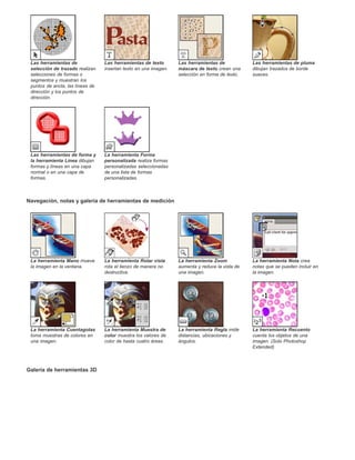 Las herramientas de 
selección de trazado realizan 
selecciones de formas o 
segmentos y muestran los 
puntos de ancla, las líneas de 
dirección y los puntos de 
dirección. 
Navegación, notas y galería de herramientas de medición 
Galería de herramientas 3D 
Las herramientas de texto 
insertan texto en una imagen. 
Las herramientas de 
máscara de texto crean una 
selección en forma de texto. 
Las herramientas de pluma 
dibujan trazados de borde 
suaves. 
Las herramientas de forma y 
la herramienta Línea dibujan 
formas y líneas en una capa 
normal o en una capa de 
formas. 
La herramienta Forma 
personalizada realiza formas 
personalizadas seleccionadas 
de una lista de formas 
personalizadas. 
La herramienta Mano mueve 
la imagen en la ventana. 
La herramienta Rotar vista 
rota el lienzo de manera no 
destructiva. 
La herramienta Zoom 
aumenta y reduce la vista de 
una imagen. 
La herramienta Nota crea 
notas que se pueden incluir en 
la imagen. 
La herramienta Cuentagotas 
toma muestras de colores en 
una imagen. 
La herramienta Muestra de 
color muestra los valores de 
color de hasta cuatro áreas. 
La herramienta Regla mide 
distancias, ubicaciones y 
ángulos. 
La herramienta Recuento 
cuenta los objetos de una 
imagen. (Solo Photoshop 
Extended) 
 