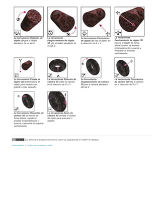 La herramienta Rotación de 
objeto 3D gira el objeto 
alrededor de su eje X. 
La herramienta 
Desplazamiento de objeto 
3D gira el objeto alrededor de 
su eje Z. 
Los términos de Creative Commons no cubren las publicaciones en Twitter™ y Facebook. 
Avisos legales | Política de privacidad en línea 
La herramienta Panorámica 
de objeto 3D rota el objeto en 
la dirección de X o Y. 
La herramienta 
Deslizamiento de objeto 3D 
mueve el objeto de forma 
lateral cuando se arrastra 
horizontalmente o avanza y 
retrocede al arrastrar 
verticalmente. 
La herramienta Escala de 
objeto 3D redimensiona el 
objeto para hacerlo más 
grande o más pequeño. 
La herramienta Rotación de 
cámara 3D orbita la cámara 
en la dirección de X o Y. 
La herramienta 
Desplazamiento de cámara 
3D gira la cámara alrededor 
del eje Z. 
La herramienta Panorámica 
de cámara 3D rota la cámara 
en la dirección de X o Y. 
La herramienta Recorrido de 
cámara 3D se mueve de 
forma lateral cuando se 
arrastra horizontalmente o 
avanza y retrocede al arrastrar 
verticalmente. 
La herramienta Zoom de 
cámara 3D cambia el campo 
de visión para acercarlo o 
alejarlo. 
 