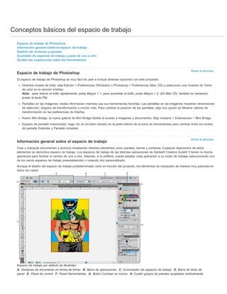 Conceptos básicos del espacio de trabajo 
Volver al principio 
Volver al principio 
Espacio de trabajo de Photoshop 
Información general sobre el espacio de trabajo 
Gestión de ventanas y paneles 
Guardado de espacios de trabajo y paso de uno a otro 
Ocultar las sugerencias sobre las herramientas 
Espacio de trabajo de Photoshop 
El espacio de trabajo de Photoshop es muy fácil de usar e incluye diversas opciones con este propósito: 
Distintos niveles de brillo: elija Edición > Preferencias (Windows) o Photoshop > Preferencias (Mac OS) y seleccione una muestra de Tema 
de color en la sección Interfaz. 
Nota: para reducir el brillo rápidamente, pulse Mayús + 1; para aumentar el brillo, pulse Mayús + 2. (En Mac OS, también es necesario 
pulsar la tecla FN). 
Pantallas en las imágenes: reciba información mientras usa sus herramientas favoritas. Las pantallas en las imágenes muestran dimensiones 
de selección, ángulos de transformación y mucho más. Para cambiar la posición de las pantallas, elija una opción en Mostrar valores de 
transformación en las preferencias de Interfaz. 
Nuevo Mini Bridge: la nueva galería de Mini Bridge facilita el acceso a imágenes y documentos. Elija Ventana > Extensiones > Mini Bridge. 
Espacio de pantalla maximizada: haga clic en el botón situado en la parte inferior de la barra de herramientas para cambiar entre los modos 
de pantalla Estándar y Pantalla completa. 
Información general sobre el espacio de trabajo 
Cree y manipule documentos y archivos empleando distintos elementos como paneles, barras y ventanas. Cualquier disposición de estos 
elementos se denomina espacio de trabajo. Los espacios de trabajo de las distintas aplicaciones de Adobe® Creative Suite® 5 tienen la misma 
apariencia para facilitar el cambio de una a otra. Además, si lo prefiere, puede adaptar cada aplicación a su modo de trabajar seleccionando uno 
de los varios espacios de trabajo preestablecidos o creando otro personalizado. 
Aunque el diseño del espacio de trabajo predeterminado varía en función del producto, los elementos se manipulan de manera muy parecida en 
todos los casos. 
Espacio de trabajo por defecto de Illustrator 
A. Ventanas de documento en forma de fichas B. Barra de aplicaciones C. Conmutador de espacios de trabajo D. Barra de título de 
panel E. Panel de control F. Panel Herramientas G. Botón Contraer en iconos H. Cuatro grupos de paneles acoplados verticalmente 
 