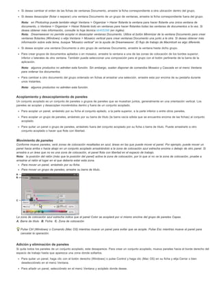 Si desea cambiar el orden de las fichas de ventanas Documento, arrastre la ficha correspondiente a otra ubicación dentro del grupo. 
Si desea desacoplar (flotar o separar) una ventana Documento de un grupo de ventanas, arrastre la ficha correspondiente fuera del grupo. 
Nota: en Photoshop puede también elegir Ventana > Organizar > Hacer flotante la ventana para hacer flotante una única ventana de 
documento, o Ventana > Organizar > Hacer flotante todo en ventanas para hacer flotantes todas las ventanas de documentos a la vez. Si 
desea obtener más información, consulte la hoja técnica kb405298 (en inglés). 
Nota: Dreamweaver no permite acoplar ni desacoplar ventanas Documento. Utilice el botón Minimizar de la ventana Documento para crear 
ventanas flotantes (Windows) o elija Ventana > Mosaico vertical para crear ventanas Documento una junto a la otra. Si desea obtener más 
información sobre este tema, busque “Mosaico vertical” en la ayuda de Dreamweaver. El flujo de trabajo de Macintosh es algo diferente. 
Si desea acoplar una ventana Documento a otro grupo de ventanas Documento, arrastre la ventana hasta dicho grupo. 
Para crear grupos de documentos apilados o en mosaico, arrastre la ventana a una de las zonas de colocación de los bordes superior, 
inferior o laterales de otra ventana. También puede seleccionar una composición para el grupo con el botón pertinente de la barra de la 
aplicación. 
Nota: algunos productos no admiten esta función. Sin embargo, suelen disponer de comandos Mosaico y Cascada en el menú Ventana 
para ordenar los documentos. 
Para cambiar a otro documento del grupo ordenado en fichas al arrastrar una selección, arrastre esta por encima de su pestaña durante 
unos instantes. 
Nota: algunos productos no admiten esta función. 
Acoplamiento y desacoplamiento de paneles 
Un conjunto acoplado es un conjunto de paneles o grupos de paneles que se muestran juntos, generalmente en una orientación vertical. Los 
paneles se acoplan y desacoplan moviéndolos dentro y fuera de un conjunto acoplado. 
Para acoplar un panel, arrástrelo por su ficha al conjunto apilado, a la parte superior, a la parte inferior o entre otros paneles. 
Para acoplar un grupo de paneles, arrástrelo por su barra de título (la barra vacía sólida que se encuentra encima de las fichas) al conjunto 
acoplado. 
Para quitar un panel o grupo de paneles, arrástrelo fuera del conjunto acoplado por su ficha o barra de título. Puede arrastrarlo a otro 
conjunto acoplado o hacer que flote con libertad. 
Movimiento de paneles 
Conforme mueve paneles, verá zonas de colocación resaltadas en azul, áreas en las que puede mover el panel. Por ejemplo, puede mover un 
panel hacia arriba o hacia abajo en un conjunto acoplado arrastrándolo a la zona de colocación azul estrecha encima o debajo de otro panel. Si 
arrastra a un área que no es una zona de colocación, el panel flota con libertad en el espacio de trabajo. 
Nota: la posición del ratón (más que la posición del panel) activa la zona de colocación, por lo que si no ve la zona de colocación, pruebe a 
arrastrar el ratón al lugar en el que debería estar esta zona. 
Para mover un panel, arrástrelo por su ficha. 
Para mover un grupo de paneles, arrastre su barra de título. 
La zona de colocación azul estrecha indica que el panel Color se acoplará por sí mismo encima del grupo de paneles Capas. 
A. Barra de título B. Ficha C. Zona de colocación 
Pulse Ctrl (Windows) o Comando (Mac OS) mientras mueve un panel para evitar que se acople. Pulse Esc mientras mueve el panel para 
cancelar la operación. 
Adición y eliminación de paneles 
Si quita todos los paneles de un conjunto acoplado, este desaparece. Para crear un conjunto acoplado, mueva paneles hacia el borde derecho del 
espacio de trabajo hasta que aparezca una zona donde soltarlos. 
Para quitar un panel, haga clic con el botón derecho (Windows) o pulse Control y haga clic (Mac OS) en su ficha y elija Cerrar o bien 
deselecciónelo en el menú Ventana. 
Para añadir un panel, selecciónelo en el menú Ventana y acóplelo donde desee. 
 