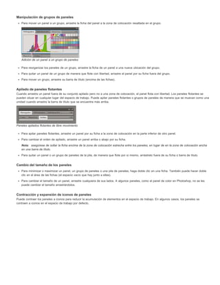 Manipulación de grupos de paneles 
Para mover un panel a un grupo, arrastre la ficha del panel a la zona de colocación resaltada en el grupo. 
Adición de un panel a un grupo de paneles 
Para reorganizar los paneles de un grupo, arrastre la ficha de un panel a una nueva ubicación del grupo. 
Para quitar un panel de un grupo de manera que flote con libertad, arrastre el panel por su ficha fuera del grupo. 
Para mover un grupo, arrastre su barra de título (encima de las fichas). 
Apilado de paneles flotantes 
Cuando arrastra un panel fuera de su conjunto apilado pero no a una zona de colocación, el panel flota con libertad. Los paneles flotantes se 
pueden situar en cualquier lugar del espacio de trabajo. Puede apilar paneles flotantes o grupos de paneles de manera que se muevan como una 
unidad cuando arrastra la barra de título que se encuentra más arriba. 
Paneles apilados flotantes de libre movimiento 
Para apilar paneles flotantes, arrastre un panel por su ficha a la zona de colocación en la parte inferior de otro panel. 
Para cambiar el orden de apilado, arrastre un panel arriba o abajo por su ficha. 
Nota: asegúrese de soltar la ficha encima de la zona de colocación estrecha entre los paneles, en lugar de en la zona de colocación ancha 
en una barra de título. 
Para quitar un panel o un grupo de paneles de la pila, de manera que flote por sí mismo, arrástrelo fuera de su ficha o barra de título. 
Cambio del tamaño de los paneles 
Para minimizar o maximizar un panel, un grupo de paneles o una pila de paneles, haga doble clic en una ficha. También puede hacer doble 
clic en el área de las fichas (el espacio vacío que hay junto a ellas). 
Para cambiar el tamaño de un panel, arrastre cualquiera de sus lados. A algunos paneles, como el panel de color en Photoshop, no se les 
puede cambiar el tamaño arrastrándolos. 
Contracción y expansión de iconos de paneles 
Puede contraer los paneles a iconos para reducir la acumulación de elementos en el espacio de trabajo. En algunos casos, los paneles se 
contraen a iconos en el espacio de trabajo por defecto. 
 