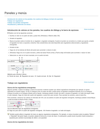 Paneles y menús 
Volver al principio 
Volver al principio 
Introducción de valores en los paneles, los cuadros de diálogo y la barra de opciones 
Trabajo con reguladores 
Trabajo con paneles emergentes 
Visualización y definición de menús 
Introducción de valores en los paneles, los cuadros de diálogo y la barra de opciones 
Realice una de las siguientes acciones: 
Escriba un valor en el cuadro de texto y pulse Intro (Windows) o Retorno (Mac OS). 
Arrastre el regulador. 
Mueva el puntero sobre el nombre de un regulador o regulador emergente. Cuando el puntero se convierta en un dedo que apunta, arrastre 
el regulador de mano a izquierda o derecha. Esta característica solo está disponible para reguladores seleccionados y reguladores 
emergentes. 
Arrastre el dial. 
Haga clic en los botones de flecha del panel para aumentar o reducir el valor. 
(Windows) Haga clic en el cuadro de texto y utilice las teclas Flecha arriba y Flecha abajo del teclado para aumentar o reducir el valor. 
Seleccione un valor en el menú asociado con el cuadro de texto. 
Métodos para introducir valores 
A. Flecha de menú B. Regulador de mano C. Cuadro de texto D. Dial E. Regulador 
Trabajo con reguladores 
Acerca de los reguladores emergentes 
Algunos paneles, cuadros de diálogo y barras de opciones contienen ajustes que utilizan reguladores emergentes (por ejemplo, la opción 
Opacidad en el panel Capas). Si hay un triángulo junto al cuadro de texto, puede activar el regulador emergente haciendo clic en el triángulo. 
Coloque el puntero en el triángulo situado junto al ajuste, mantenga pulsado el botón del ratón y arrastre el regulador o el radio del ángulo hasta 
el valor deseado. Haga clic fuera del cuadro del regulador o pulse Intro para cerrarlo. Para cancelar los cambios, pulse la tecla Esc. 
Para aumentar o disminuir los valores en intervalos del 10% una vez abierto el cuadro del regulador emergente, mantenga pulsada la tecla Mayús 
y pulse las teclas de flecha Arriba o Abajo. 
Uso de diferentes tipos de reguladores emergentes 
A. Haga clic para abrir el cuadro del regulador emergente. B. Arrastre el regulador o el radio del ángulo. 
También puede utilizar el regulador de mano en algunos reguladores emergentes. Por ejemplo, si coloca el puntero sobre la palabra “Relleno” 
u “Opacidad” del panel Capas, el puntero adopta la forma de un icono de mano. A continuación, puede mover el puntero hacia la derecha o 
izquierda para cambiar el porcentaje de relleno o de opacidad. 
Acerca de los reguladores de mano 
 
