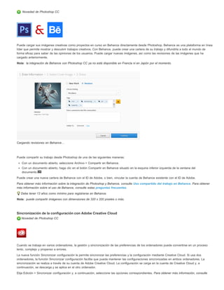 Novedad de Photoshop CC 
Puede cargar sus imágenes creativas como proyectos en curso en Behance directamente desde Photoshop. Behance es una plataforma en línea 
líder que permite mostrar y descubrir trabajos creativos. Con Behance, puede crear una cartera de su trabajo y difundirla a todo el mundo de 
forma eficaz para saber de las opiniones de los usuarios. Puede cargar nuevas imágenes, así como las revisiones de las imágenes que ha 
cargado anteriormente. 
Nota: 
Nota: 
la integración de Behance con Photoshop CC ya no está disponible en Francia ni en Japón por el momento. 
Cargando revisiones en Behance… 
Puede compartir su trabajo desde Photoshop de una de las siguientes maneras: 
Con un documento abierto, seleccione Archivo > Compartir en Behance. 
Con un documento abierto, haga clic en el botón Compartir en Behance situado en la esquina inferior izquierda de la ventana del 
documento. 
Puede crear una nueva cartera de Behance con el ID de Adobe, o bien, vincular la cuenta de Behance existente con el ID de Adobe. 
Para obtener más información sobre la integración de Photoshop y Behance, consulte Uso compartido del trabajo en Behance. Para obtener 
más información sobre el uso de Behance, consulte estas preguntas frecuentes. 
Debe tener 13 años como mínimo para registrarse en Behance. 
puede compartir imágenes con dimensiones de 320 x 320 píxeles o más. 
Sincronización de la configuración con Adobe Creative Cloud 
Novedad de Photoshop CC 
Cuando se trabaja en varios ordenadores, la gestión y sincronización de las preferencias de los ordenadores puede convertirse en un proceso 
lento, complejo y propenso a errores. 
La nueva función Sincronizar configuración le permite sincronizar las preferencias y la configuración mediante Creative Cloud. Si usa dos 
ordenadores, la función Sincronizar configuración facilita que pueda mantener las configuraciones sincronizadas en ambos ordenadores. La 
sincronización se realiza a través de su cuenta de Adobe Creative Cloud. La configuración se carga en la cuenta de Creative Cloud y, a 
continuación, se descarga y se aplica en el otro ordenador. 
Elija Edición > Sincronizar configuración y, a continuación, seleccione las opciones correspondientes. Para obtener más información, consulte 
 
