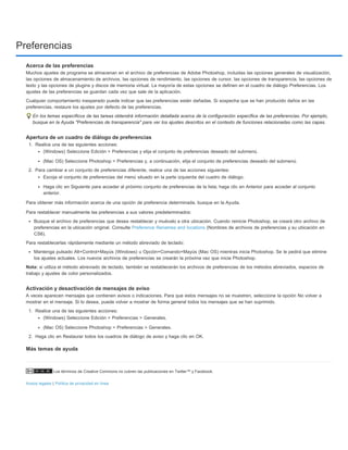Preferencias 
Acerca de las preferencias 
Muchos ajustes de programa se almacenan en el archivo de preferencias de Adobe Photoshop, incluidas las opciones generales de visualización, 
las opciones de almacenamiento de archivos, las opciones de rendimiento, las opciones de cursor, las opciones de transparencia, las opciones de 
texto y las opciones de plugins y discos de memoria virtual. La mayoría de estas opciones se definen en el cuadro de diálogo Preferencias. Los 
ajustes de las preferencias se guardan cada vez que sale de la aplicación. 
Cualquier comportamiento inesperado puede indicar que las preferencias están dañadas. Si sospecha que se han producido daños en las 
preferencias, restaure los ajustes por defecto de las preferencias. 
En los temas específicos de las tareas obtendrá información detallada acerca de la configuración específica de las preferencias. Por ejemplo, 
busque en la Ayuda "Preferencias de transparencia" para ver los ajustes descritos en el contexto de funciones relacionadas como las capas. 
Apertura de un cuadro de diálogo de preferencias 
1. Realice una de las siguientes acciones: 
(Windows) Seleccione Edición > Preferencias y elija el conjunto de preferencias deseado del submenú. 
(Mac OS) Seleccione Photoshop > Preferencias y, a continuación, elija el conjunto de preferencias deseado del submenú. 
2. Para cambiar a un conjunto de preferencias diferente, realice una de las acciones siguientes: 
Escoja el conjunto de preferencias del menú situado en la parte izquierda del cuadro de diálogo. 
Haga clic en Siguiente para acceder al próximo conjunto de preferencias de la lista; haga clic en Anterior para acceder al conjunto 
anterior. 
Para obtener más información acerca de una opción de preferencia determinada, busque en la Ayuda. 
Para restablecer manualmente las preferencias a sus valores predeterminados: 
Busque el archivo de preferencias que desea restablecer y muévalo a otra ubicación. Cuando reinicie Photoshop, se creará otro archivo de 
preferencias en la ubicación original. Consulte Preference filenames and locations (Nombres de archivos de preferencias y su ubicación en 
CS6). 
Para restablecerlas rápidamente mediante un método abreviado de teclado: 
Mantenga pulsado Alt+Control+Mayús (Windows) u Opción+Comando+Mayús (Mac OS) mientras inicia Photoshop. Se le pedirá que elimine 
los ajustes actuales. Los nuevos archivos de preferencias se crearán la próxima vez que inicie Photoshop. 
Nota: si utiliza el método abreviado de teclado, también se restablecerán los archivos de preferencias de los métodos abreviados, espacios de 
trabajo y ajustes de color personalizados. 
Activación y desactivación de mensajes de aviso 
A veces aparecen mensajes que contienen avisos o indicaciones. Para que estos mensajes no se muestren, seleccione la opción No volver a 
mostrar en el mensaje. Si lo desea, puede volver a mostrar de forma general todos los mensajes que se han suprimido. 
1. Realice una de las siguientes acciones: 
(Windows) Seleccione Edición > Preferencias > Generales. 
(Mac OS) Seleccione Photoshop > Preferencias > Generales. 
2. Haga clic en Restaurar todos los cuadros de diálogo de aviso y haga clic en OK. 
Más temas de ayuda 
Los términos de Creative Commons no cubren las publicaciones en Twitter™ y Facebook. 
Avisos legales | Política de privacidad en línea 
 
