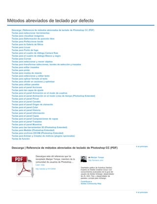 Métodos abreviados de teclado por defecto 
Ir al principio 
Ir al principio 
Descarga | Referencia de métodos abreviados de teclado de Photoshop CC (PDF) 
Teclas para seleccionar herramientas 
Teclas para visualizar imágenes 
Teclas para Deformación de posición libre 
Teclas para Perfeccionar borde 
Teclas para la Galería de filtros 
Teclas para Licuar 
Teclas para Punto de fuga 
Teclas para el cuadro de diálogo Camera Raw 
Teclas para el cuadro de diálogo Blanco y negro 
Teclas para Curvas 
Teclas para seleccionar y mover objetos 
Teclas para transformar selecciones, bordes de selección y trazados 
Teclas para editar trazados 
Teclas para pintar 
Teclas para modos de mezcla 
Teclas para seleccionar y editar texto 
Teclas para aplicar formato al texto 
Teclas para dividir en sectores y optimizar 
Teclas para utilizar paneles 
Teclas para el panel Acciones 
Teclas para las capas de ajuste 
Teclas para el panel Animación en el modo de cuadros 
Teclas para el panel Animación en el modo Línea de tiempo (Photoshop Extended) 
Teclas para el panel Pincel 
Teclas para el panel Canales 
Teclas para el panel Origen de clonación 
Teclas para el panel Color 
Teclas para el panel Historia 
Teclas para el panel Información 
Teclas para el panel Capas 
Teclas para el panel Composiciones de capas 
Teclas para el panel Trazados 
Teclas para el panel Muestras 
Teclas para las herramientas 3D (Photoshop Extended) 
Teclas para Medida (Photoshop Extended) 
Teclas para archivos DICOM (Photoshop Extended) 
Teclas para Extraer y Creador de motivos (plugins opcionales) 
Teclas de función 
Descarga | Referencia de métodos abreviados de teclado de Photoshop CC (PDF) 
Descargue esta útil referencia que ha 
recopilado Marijan Tompa, miembro de la 
comunidad de usuarios de Photoshop.... 
Leer más 
http://adobe.ly/181G9SM 
de Marijan Tompa 
http://tomaxxi.com/ 
Diseñador gráfico de Subotica (Serbia). 
Experto en Adobe Creative Cloud. Con 
conocimientos avanzados de la guía del 
usuario de Adobe InDesign; desarrollador 
de JS, AS3, Flex; y desarrollador de 
paneles y scripts para InDesign. 
Contribuya a 
Adobe Community Help 
 