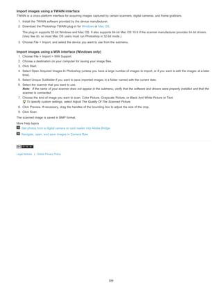 Import images using a TWAIN interface 
TWAIN is a cross-platform interface for acquiring images captured by certain scanners, digital cameras, and frame grabbers. 
1. Install the TWAIN software provided by the device manufacturer. 
2. Download the Photoshop TWAIN plug-in for Windows or Mac OS. 
The plug-in supports 32-bit Windows and Mac OS. It also supports 64-bit Mac OS 10.6 if the scanner manufacturer provides 64-bit drivers. 
(Very few do, so most Mac OS users must run Photoshop in 32-bit mode.) 
3. Choose File > Import, and select the device you want to use from the submenu. 
Import images using a WIA interface (Windows only) 
1. Choose File > Import > WIA Support. 
2. Choose a destination on your computer for saving your image files. 
3. Click Start. 
4. Select Open Acquired Images In Photoshop (unless you have a large number of images to import, or if you want to edit the images at a later 
time). 
5. Select Unique Subfolder if you want to save imported images in a folder named with the current date. 
6. Select the scanner that you want to use. 
Note: If the name of your scanner does not appear in the submenu, verify that the software and drivers were properly installed and that the 
scanner is connected. 
7. Choose the kind of image you want to scan: Color Picture, Grayscale Picture, or Black And White Picture or Text. 
To specify custom settings, select Adjust The Quality Of The Scanned Picture. 
8. Click Preview. If necessary, drag the handles of the bounding box to adjust the size of the crop. 
9. Click Scan. 
The scanned image is saved in BMP format. 
More Help topics 
Get photos from a digital camera or card reader into Adobe Bridge 
Navigate, open, and save images in Camera Raw 
Legal Notices | Online Privacy Policy 
109 
 