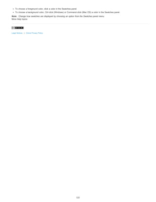 To choose a foreground color, click a color in the Swatches panel. 
To choose a background color, Ctrl-click (Windows) or Command-click (Mac OS) a color in the Swatches panel. 
Note: Change how swatches are displayed by choosing an option from the Swatches panel menu. 
More Help topics 
Legal Notices | Online Privacy Policy 
122 
 