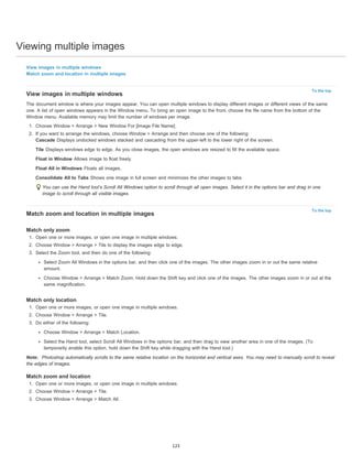 Viewing multiple images 
To the top 
To the top 
View images in multiple windows 
Match zoom and location in multiple images 
View images in multiple windows 
The document window is where your images appear. You can open multiple windows to display different images or different views of the same 
one. A list of open windows appears in the Window menu. To bring an open image to the front, choose the file name from the bottom of the 
Window menu. Available memory may limit the number of windows per image. 
1. Choose Window > Arrange > New Window For [Image File Name]. 
2. If you want to arrange the windows, choose Window > Arrange and then choose one of the following: 
Cascade Displays undocked windows stacked and cascading from the upper-left to the lower right of the screen. 
Tile Displays windows edge to edge. As you close images, the open windows are resized to fill the available space. 
Float in Window Allows image to float freely. 
Float All in Windows Floats all images. 
Consolidate All to Tabs Shows one image in full screen and minimizes the other images to tabs. 
You can use the Hand tool’s Scroll All Windows option to scroll through all open images. Select it in the options bar and drag in one 
image to scroll through all visible images. 
Match zoom and location in multiple images 
Match only zoom 
1. Open one or more images, or open one image in multiple windows. 
2. Choose Window > Arrange > Tile to display the images edge to edge. 
3. Select the Zoom tool, and then do one of the following: 
Select Zoom All Windows in the options bar, and then click one of the images. The other images zoom in or out the same relative 
amount. 
Choose Window > Arrange > Match Zoom. Hold down the Shift key and click one of the images. The other images zoom in or out at the 
same magnification. 
Match only location 
1. Open one or more images, or open one image in multiple windows. 
2. Choose Window > Arrange > Tile. 
3. Do either of the following: 
Choose Window > Arrange > Match Location. 
Select the Hand tool, select Scroll All Windows in the options bar, and then drag to view another area in one of the images. (To 
temporarily enable this option, hold down the Shift key while dragging with the Hand tool.) 
Note: Photoshop automatically scrolls to the same relative location on the horizontal and vertical axes. You may need to manually scroll to reveal 
the edges of images. 
Match zoom and location 
1. Open one or more images, or open one image in multiple windows. 
2. Choose Window > Arrange > Tile. 
3. Choose Window > Arrange > Match All. 
123 
 