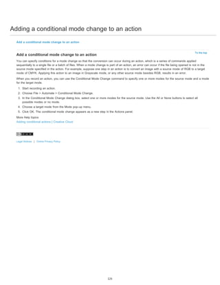 Adding a conditional mode change to an action 
To the top 
Add a conditional mode change to an action 
Add a conditional mode change to an action 
You can specify conditions for a mode change so that the conversion can occur during an action, which is a series of commands applied 
sequentially to a single file or a batch of files. When a mode change is part of an action, an error can occur if the file being opened is not in the 
source mode specified in the action. For example, suppose one step in an action is to convert an image with a source mode of RGB to a target 
mode of CMYK. Applying this action to an image in Grayscale mode, or any other source mode besides RGB, results in an error. 
When you record an action, you can use the Conditional Mode Change command to specify one or more modes for the source mode and a mode 
for the target mode. 
1. Start recording an action. 
2. Choose File > Automate > Conditional Mode Change. 
3. In the Conditional Mode Change dialog box, select one or more modes for the source mode. Use the All or None buttons to select all 
possible modes or no mode. 
4. Choose a target mode from the Mode pop-up menu. 
5. Click OK. The conditional mode change appears as a new step in the Actions panel. 
More Help topics 
Adding conditional actions | Creative Cloud 
Legal Notices | Online Privacy Policy 
125 
 