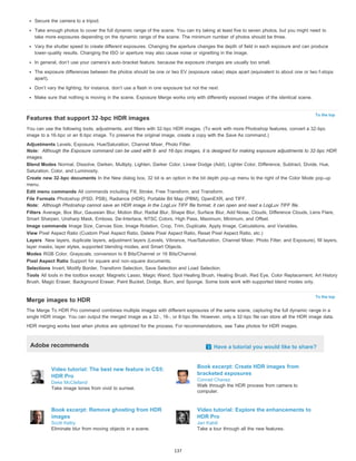 Secure the camera to a tripod. 
Take enough photos to cover the full dynamic range of the scene. You can try taking at least five to seven photos, but you might need to 
take more exposures depending on the dynamic range of the scene. The minimum number of photos should be three. 
Vary the shutter speed to create different exposures. Changing the aperture changes the depth of field in each exposure and can produce 
lower-quality results. Changing the ISO or aperture may also cause noise or vignetting in the image. 
In general, don’t use your camera’s auto-bracket feature, because the exposure changes are usually too small. 
The exposure differences between the photos should be one or two EV (exposure value) steps apart (equivalent to about one or two f-stops 
apart). 
Don’t vary the lighting; for instance, don’t use a flash in one exposure but not the next. 
Make sure that nothing is moving in the scene. Exposure Merge works only with differently exposed images of the identical scene. 
To the top 
Features that support 32-bpc HDR images 
You can use the following tools, adjustments, and filters with 32-bpc HDR images. (To work with more Photoshop features, convert a 32-bpc 
image to a 16-bpc or an 8-bpc image. To preserve the original image, create a copy with the Save As command.) 
Adjustments Levels, Exposure, Hue/Saturation, Channel Mixer, Photo Filter. 
Note: Although the Exposure command can be used with 8- and 16-bpc images, it is designed for making exposure adjustments to 32-bpc HDR 
images. 
Blend Modes Normal, Dissolve, Darken, Multiply, Lighten, Darker Color, Linear Dodge (Add), Lighter Color, Difference, Subtract, Divide, Hue, 
Saturation, Color, and Luminosity. 
Create new 32-bpc documents In the New dialog box, 32 bit is an option in the bit depth pop-up menu to the right of the Color Mode pop-up 
menu. 
Edit menu commands All commands including Fill, Stroke, Free Transform, and Transform. 
File Formats Photoshop (PSD, PSB), Radiance (HDR), Portable Bit Map (PBM), OpenEXR, and TIFF. 
Note: Although Photoshop cannot save an HDR image in the LogLuv TIFF file format, it can open and read a LogLuv TIFF file. 
Filters Average, Box Blur, Gaussian Blur, Motion Blur, Radial Blur, Shape Blur, Surface Blur, Add Noise, Clouds, Difference Clouds, Lens Flare, 
Smart Sharpen, Unsharp Mask, Emboss, De-Interlace, NTSC Colors, High Pass, Maximum, Minimum, and Offset. 
Image commands Image Size, Canvas Size, Image Rotation, Crop, Trim, Duplicate, Apply Image, Calculations, and Variables. 
View Pixel Aspect Ratio (Custom Pixel Aspect Ratio, Delete Pixel Aspect Ratio, Reset Pixel Aspect Ratio, etc.) 
Layers New layers, duplicate layers, adjustment layers (Levels, Vibrance, Hue/Saturation, Channel Mixer, Photo Filter, and Exposure), fill layers, 
layer masks, layer styles, supported blending modes, and Smart Objects. 
Modes RGB Color, Grayscale, conversion to 8 Bits/Channel or 16 Bits/Channel. 
Pixel Aspect Ratio Support for square and non-square documents. 
Selections Invert, Modify Border, Transform Selection, Save Selection and Load Selection. 
Tools All tools in the toolbox except: Magnetic Lasso, Magic Wand, Spot Healing Brush, Healing Brush, Red Eye, Color Replacement, Art History 
Brush, Magic Eraser, Background Eraser, Paint Bucket, Dodge, Burn, and Sponge. Some tools work with supported blend modes only. 
To the top 
Merge images to HDR 
The Merge To HDR Pro command combines multiple images with different exposures of the same scene, capturing the full dynamic range in a 
single HDR image. You can output the merged image as a 32-, 16-, or 8-bpc file. However, only a 32-bpc file can store all the HDR image data. 
HDR merging works best when photos are optimized for the process. For recommendations, see Take photos for HDR images. 
Adobe recommends Have a tutorial you would like to share? 
Video tutorial: The best new feature in CS5: 
HDR Pro 
Deke McClelland 
Take image tones from vivid to surreal. 
Book excerpt: Create HDR images from 
bracketed exposures 
Conrad Chavez 
Walk through the HDR process from camera to 
computer. 
Book excerpt: Remove ghosting from HDR 
images 
Scott Kelby 
Eliminate blur from moving objects in a scene. 
Video tutorial: Explore the enhancements to 
HDR Pro 
Jan Kabili 
Take a tour through all the new features. 
137 
 