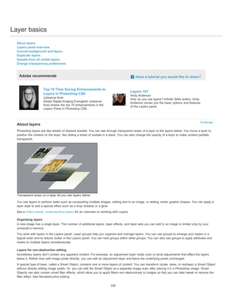 Layer basics 
To the top 
About layers 
Layers panel overview 
Convert background and layers 
Duplicate layers 
Sample from all visible layers 
Change transparency preferences 
Adobe recommends Have a tutorial you would like to share? 
Top 10 Time Saving Enhancements to 
Layers in Photoshop CS6 
Julieanne Kost 
Adobe Digital Imaging Evangelist Julieanne 
Kost shares the top 10 enhancements in the 
Layers Panel in Photoshop CS6. 
Layers 101 
Andy Anderson 
How do you use layers? Infinite Skills author, Andy 
Anderson shows you the basic options and features 
of the Layers panel. 
About layers 
Photoshop layers are like sheets of stacked acetate. You can see through transparent areas of a layer to the layers below. You move a layer to 
position the content on the layer, like sliding a sheet of acetate in a stack. You can also change the opacity of a layer to make content partially 
transparent. 
Transparent areas on a layer let you see layers below. 
You use layers to perform tasks such as compositing multiple images, adding text to an image, or adding vector graphic shapes. You can apply a 
layer style to add a special effect such as a drop shadow or a glow. 
See a Video tutorial: Understanding layers for an overview on working with Layers. 
Organizing layers 
A new image has a single layer. The number of additional layers, layer effects, and layer sets you can add to an image is limited only by your 
computer’s memory. 
You work with layers in the Layers panel. Layer groups help you organize and manage layers. You can use groups to arrange your layers in a 
logical order and to reduce clutter in the Layers panel. You can nest groups within other groups. You can also use groups to apply attributes and 
masks to multiple layers simultaneously. 
Layers for non-destructive editing 
Sometimes layers don’t contain any apparent content. For example, an adjustment layer holds color or tonal adjustments that affect the layers 
below it. Rather than edit image pixels directly, you can edit an adjustment layer and leave the underlying pixels unchanged. 
A special type of layer, called a Smart Object, contains one or more layers of content. You can transform (scale, skew, or reshape) a Smart Object 
without directly editing image pixels. Or, you can edit the Smart Object as a separate image even after placing it in a Photoshop image. Smart 
Objects can also contain smart filter effects, which allow you to apply filters non-destructively to images so that you can later tweak or remove the 
filter effect. See Nondestructive editing. 
156 
 