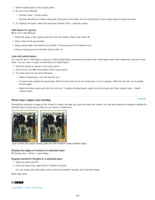 To the top 
1. Select multiple layers in the Layers panel. 
2. Do one of the following: 
Choose Layer > Group Layers. 
Alt-drag (Windows) or Option-drag (Mac OS) layers to the folder icon at the bottom of the Layers panel to group the layers. 
3. To Ungroup the layers, select the group and choose Layer > Ungroup Layers. 
Add layers to a group 
Do one of the following: 
Select the group in the Layers panel and click the Create a New Layer button . 
Drag a layer to the group folder. 
Drag a group folder into another group folder. The group and all of its layers move. 
Drag an existing group to the New Group button . 
Link and unlink layers 
You can link two or more layers or groups. Unlike multiple layers selected at the same time, linked layers retain their relationship until you unlink 
them. You can move or apply transformations to linked layers. 
1. Select the layers or groups in the Layers panel. 
2. Click the link icon at the bottom of the Layers panel. 
3. To unlink layers do one of the following: 
Select a linked layer, and click the link icon. 
To temporarily disable the linked layer, Shift-click the Link icon for the linked layer. A red X appears. Shift-click the link icon to enable 
the link again. 
Select the linked layers and click the Link icon. To select all linked layers, select one of the layers and then choose Layer > Select 
Linked Layers. 
Show layer edges and handles 
Showing the boundary or edges of the content in a layer can help you move and align the content. You can also display the transform handles for 
selected layers and groups so that you can resize or rotate them. 
Layer content with edges showing (left) and with transform mode selected (right) 
Display the edges of content in a selected layer 
Choose View > Show > Layer Edges. 
Display transform handles in a selected layer 
1. Select the Move tool . 
2. From the options bar, select Show Transform Controls. 
You can resize and rotate layer content using the transform handles. See Transform freely. 
More Help topics 
Legal Notices | Online Privacy Policy 
164 
 