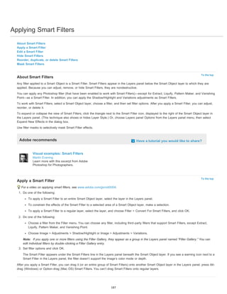 Applying Smart Filters 
To the top 
To the top 
About Smart Filters 
Apply a Smart Filter 
Edit a Smart Filter 
Hide Smart Filters 
Reorder, duplicate, or delete Smart Filters 
Mask Smart Filters 
About Smart Filters 
Any filter applied to a Smart Object is a Smart Filter. Smart Filters appear in the Layers panel below the Smart Object layer to which they are 
applied. Because you can adjust, remove, or hide Smart Filters, they are nondestructive. 
You can apply any Photoshop filter (that have been enabled to work with Smart Filters)—except for Extract, Liquify, Pattern Maker, and Vanishing 
Point—as a Smart Filter. In addition, you can apply the Shadow/Highlight and Variations adjustments as Smart Filters. 
To work with Smart Filters, select a Smart Object layer, choose a filter, and then set filter options. After you apply a Smart Filter, you can adjust, 
reorder, or delete it. 
To expand or collapse the view of Smart Filters, click the triangle next to the Smart Filter icon, displayed to the right of the Smart Object layer in 
the Layers panel. (This technique also shows or hides Layer Style.) Or, choose Layers panel Options from the Layers panel menu, then select 
Expand New Effects in the dialog box. 
Use filter masks to selectively mask Smart Filter effects. 
Adobe recommends Have a tutorial you would like to share? 
Visual examples: Smart Filters 
Martin Evening 
Learn more with this excerpt from Adobe 
Photoshop for Photographers. 
Apply a Smart Filter 
For a video on applying smart filters, see www.adobe.com/go/vid0004. 
1. Do one of the following: 
To apply a Smart Filter to an entire Smart Object layer, select the layer in the Layers panel. 
To constrain the effects of the Smart Filter to a selected area of a Smart Object layer, make a selection. 
To apply a Smart Filter to a regular layer, select the layer, and choose Filter > Convert For Smart Filters, and click OK. 
2. Do one of the following: 
Choose a filter from the Filter menu. You can choose any filter, including third-party filters that support Smart Filters, except Extract, 
Liquify, Pattern Maker, and Vanishing Point. 
Choose Image > Adjustments > Shadow/Highlight or Image > Adjustments > Variations. 
Note: If you apply one or more filters using the Filter Gallery, they appear as a group in the Layers panel named “Filter Gallery.” You can 
edit individual filters by double-clicking a Filter Gallery entry. 
3. Set filter options and click OK. 
The Smart Filter appears under the Smart Filters line in the Layers panel beneath the Smart Object layer. If you see a warning icon next to a 
Smart Filter in the Layers panel, the filter doesn’t support the image’s color mode or depth. 
After you apply a Smart Filter, you can drag it (or an entire group of Smart Filters) onto another Smart Object layer in the Layers panel; press Alt-drag 
(Windows) or Option-drag (Mac OS) Smart Filters. You can’t drag Smart Filters onto regular layers. 
187 
 