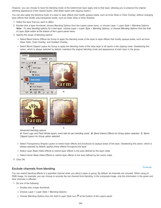 However, you can choose to have the blending mode of the bottommost layer apply only to that layer, allowing you to preserve the original 
blending appearance of the clipped layers. (See Mask layers with clipping masks.) 
You can also apply the blending mode of a layer to layer effects that modify opaque pixels, such as Inner Glow or Color Overlay, without changing 
layer effects that modify only transparent pixels, such as Outer Glow or Drop Shadow. 
1. Select the layer that you want to affect. 
2. Double-click a layer thumbnail, choose Blending Options from the Layers panel menu, or choose Layer > Layer Style > Blending Options. 
Note: To view blending options for a text layer, choose Layer > Layer Style > Blending Options, or choose Blending Options from the Add 
A Layer Style button at the bottom of the Layers panel menu. 
To the top 
3. Specify the scope of blending options: 
Select Blend Interior Effects As Group to apply the blending mode of the layer to layer effects that modify opaque pixels, such as Inner 
Glow, Satin, Color Overlay, and Gradient Overlay. 
Select Blend Clipped Layers As Group to apply the blending mode of the base layer to all layers in the clipping mask. Deselecting this 
option, which is always selected by default, maintains the original blending mode and appearance of each layer in the group. 
Advanced blending options 
A. Farm Logo and Paint Stroke layers, each with its own blending mode B. Blend Interior Effects As Group option selected C. Blend 
Clipped Layers As Group option selected 
Select Transparency Shapes Layers to restrict layer effects and knockouts to opaque areas of the layer. Deselecting this option, which is 
always selected by default, applies these effects throughout the layer. 
Select Layer Mask Hides Effects to restrict layer effects to the area defined by the layer mask. 
Select Vector Mask Hides Effects to restrict layer effects to the area defined by the vector mask. 
4. Click OK. 
Exclude channels from blending 
You can restrict blending effects to a specified channel when you blend a layer or group. By default, all channels are included. When using an 
RGB image, for example, you can choose to exclude the red channel from blending; in the composite image, only the information in the green and 
blue channels is affected. 
1. Do one of the following: 
Double-click a layer thumbnail. 
Choose Layer > Layer Style > Blending Options. 
Choose Blending Options from the Add A Layer Style icon at the bottom of the Layers panel. 
194 
 