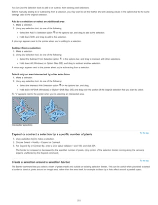 You can use the selection tools to add to or subtract from existing pixel selections. 
Before manually adding to or subtracting from a selection, you may want to set the feather and anti-aliasing values in the options bar to the same 
settings used in the original selection. 
To the top 
To the top 
Add to a selection or select an additional area 
1. Make a selection. 
2. Using any selection tool, do one of the following: 
Select the Add To Selection option in the options bar, and drag to add to the selection. 
Hold down Shift, and drag to add to the selection. 
A plus sign appears next to the pointer when you’re adding to a selection. 
Subtract from a selection 
1. Make a selection. 
2. Using any selection tool, do one of the following: 
Select the Subtract From Selection option in the options bar, and drag to intersect with other selections. 
Hold down Alt (Windows) or Option (Mac OS), and drag to subtract another selection. 
A minus sign appears next to the pointer when you’re subtracting from a selection. 
Select only an area intersected by other selections 
1. Make a selection. 
2. Using any selection tool, do one of the following: 
Select the Intersect With Selection option in the options bar, and drag. 
Hold down Alt+Shift (Windows) or Option+Shift (Mac OS) and drag over the portion of the original selection that you want to select. 
An “x” appears next to the pointer when you’re selecting an intersected area. 
Intersected selections 
Expand or contract a selection by a specific number of pixels 
1. Use a selection tool to make a selection. 
2. Choose Select > Modify > Expand or Contract. 
3. For Expand By or Contract By, enter a pixel value between 1 and 100, and click OK. 
The border is increased or decreased by the specified number of pixels. (Any portion of the selection border running along the canvas’s 
edge is unaffected by the Expand command.) 
Create a selection around a selection border 
The Border command lets you select a width of pixels inside and outside an existing selection border. This can be useful when you need to select 
a border or band of pixels around an image area, rather than the area itself, for example to clean up a halo effect around a pasted object. 
211 
 