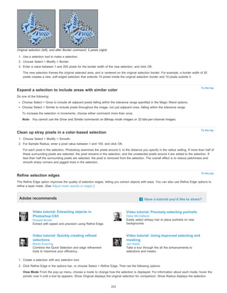To the top 
To the top 
To the top 
Original selection (left), and after Border command: 5 pixels (right) 
1. Use a selection tool to make a selection. 
2. Choose Select > Modify > Border. 
3. Enter a value between 1 and 200 pixels for the border width of the new selection, and click OK. 
The new selection frames the original selected area, and is centered on the original selection border. For example, a border width of 20 
pixels creates a new, soft-edged selection that extends 10 pixels inside the original selection border and 10 pixels outside it. 
Expand a selection to include areas with similar color 
Do one of the following: 
Choose Select > Grow to include all adjacent pixels falling within the tolerance range specified in the Magic Wand options. 
Choose Select > Similar to include pixels throughout the image, not just adjacent ones, falling within the tolerance range. 
To increase the selection in increments, choose either command more than once. 
Note: You cannot use the Grow and Similar commands on Bitmap mode images or 32-bits-per-channel images. 
Clean up stray pixels in a color-based selection 
1. Choose Select > Modify > Smooth. 
2. For Sample Radius, enter a pixel value between 1 and 100, and click OK. 
For each pixel in the selection, Photoshop examines the pixels around it, to the distance you specify in the radius setting. If more than half of 
these surrounding pixels are selected, the pixel remains in the selection, and the unselected pixels around it are added to the selection. If 
less than half the surrounding pixels are selected, the pixel is removed from the selection. The overall effect is to reduce patchiness and 
smooth sharp corners and jagged lines in the selection. 
Refine selection edges 
The Refine Edge option improves the quality of selection edges, letting you extract objects with ease. You can also use Refine Edge options to 
refine a layer mask. (See Adjust mask opacity or edges.) 
Adobe recommends Have a tutorial you'd like to share? 
Video tutorial: Extracting objects in 
Photoshop CS5 
Russell Brown 
Extract with speed and precision using Refine Edge. 
Video tutorial: Precisely selecting portraits 
Deke McClelland 
Easily select whispy hair to place portraits on new 
backgrounds. 
Video tutorial: Quickly creating refined 
selections 
Martin Evening 
Combine the Quick Selection and edge refinement 
tools to maximize your efficiency. 
Video tutorial: Using improved selecting and 
masking 
Jan Kabili 
Take a tour through the all the enhancements to 
selections and masks. 
1. Create a selection with any selection tool. 
2. Click Refine Edge in the options bar, or choose Select > Refine Edge. Then set the following options: 
View Mode From the pop-up menu, choose a mode to change how the selection is displayed. For information about each mode, hover the 
pointer over it until a tool tip appears. Show Original displays the original selection for comparison. Show Radius displays the selection 
212 
 