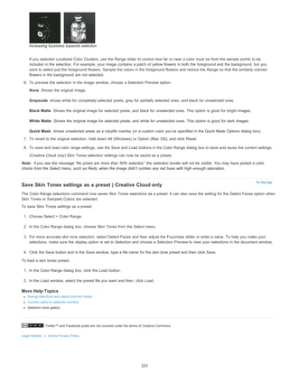 None 
Grayscale 
Black Matte 
White Matte 
Quick Mask 
Twitter™ and Facebook posts are not covered under the terms of Creative Commons. 
Note: 
Legal Notices | Online Privacy Policy 
To the top 
Increasing fuzziness expands selection 
If you selected Localized Color Clusters, use the Range slider to control how far or near a color must be from the sample points to be 
included in the selection. For example, your image contains a patch of yellow flowers in both the foreground and the background, but you 
want to select just the foreground flowers. Sample the colors in the foreground flowers and reduce the Range so that the similarly colored 
flowers in the background are not selected. 
6. To preview the selection in the image window, choose a Selection Preview option: 
Shows the original image. 
shows white for completely selected pixels, gray for partially selected ones, and black for unselected ones. 
Shows the original image for selected pixels, and black for unselected ones. This option is good for bright images. 
Shows the original image for selected pixels, and white for unselected ones. This option is good for dark images. 
shows unselected areas as a rubylith overlay (or a custom color you’ve specified in the Quick Mask Options dialog box). 
7. To revert to the original selection, hold down Alt (Windows) or Option (Mac OS), and click Reset. 
8. To save and load color range settings, use the Save and Load buttons in the Color Range dialog box to save and reuse the current settings. 
(Creative Cloud only) Skin Tones selection settings can now be saved as a preset. 
If you see the message “No pixels are more than 50% selected,” the selection border will not be visible. You may have picked a color 
choice from the Select menu, such as Reds, when the image didn’t contain any red hues with high enough saturation. 
Save Skin Tones settings as a preset | Creative Cloud only 
The Color Range selections command now saves Skin Tones selections as a preset. It can also save the setting for the Detect Faces option when 
Skin Tones or Sampled Colors are selected. 
To save Skin Tones settings as a preset: 
1. Choose Select > Color Range. 
2. In the Color Range dialog box, choose Skin Tones from the Select menu. 
3. For more accurate skin tone selection, select Detect Faces and then adjust the Fuzziness slider or enter a value. To help you make your 
selections, make sure the display option is set to Selection and choose a Selection Preview to view your selections in the document window. 
4. Click the Save button and in the Save window, type a file name for the skin tone preset and then click Save. 
To load a skin tones preset: 
1. In the Color Range dialog box, click the Load button. 
2. In the Load window, select the preset file you want and then, click Load. 
More Help Topics 
Saving selections and alpha channel masks 
Convert paths to selection borders 
Selection tools gallery 
223 
 