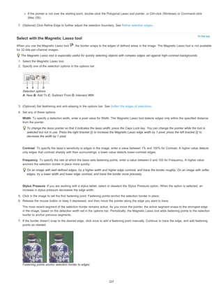 If the pointer is not over the starting point, double-click the Polygonal Lasso tool pointer, or Ctrl-click (Windows) or Command-click 
(Mac OS). 
To the top 
7. (Optional) Click Refine Edge to further adjust the selection boundary. See Refine selection edges. 
Select with the Magnetic Lasso tool 
When you use the Magnetic Lasso tool , the border snaps to the edges of defined areas in the image. The Magnetic Lasso tool is not available 
for 32-bits-per-channel images. 
The Magnetic Lasso tool is especially useful for quickly selecting objects with complex edges set against high-contrast backgrounds. 
1. Select the Magnetic Lasso tool. 
2. Specify one of the selection options in the options bar. 
Selection options 
A. New B. Add To C. Subtract From D. Intersect With 
3. (Optional) Set feathering and anti-aliasing in the options bar. See Soften the edges of selections. 
4. Set any of these options: 
Width 
To specify a detection width, enter a pixel value for Width. The Magnetic Lasso tool detects edges only within the specified distance 
from the pointer. 
To change the lasso pointer so that it indicates the lasso width, press the Caps Lock key. You can change the pointer while the tool is 
selected but not in use. Press the right bracket (]) to increase the Magnetic Lasso edge width by 1 pixel; press the left bracket ([) to 
decrease the width by 1 pixel. 
Contrast 
To specify the lasso’s sensitivity to edges in the image, enter a value between 1% and 100% for Contrast. A higher value detects 
only edges that contrast sharply with their surroundings; a lower value detects lower-contrast edges. 
Frequency 
To specify the rate at which the lasso sets fastening points, enter a value between 0 and 100 for Frequency. A higher value 
anchors the selection border in place more quickly. 
On an image with well-defined edges, try a higher width and higher edge contrast, and trace the border roughly. On an image with softer 
edges, try a lower width and lower edge contrast, and trace the border more precisely. 
Stylus Pressure 
If you are working with a stylus tablet, select or deselect the Stylus Pressure option. When the option is selected, an 
increase in stylus pressure decreases the edge width. 
5. Click in the image to set the first fastening point. Fastening points anchor the selection border in place. 
6. Release the mouse button or keep it depressed, and then move the pointer along the edge you want to trace. 
The most recent segment of the selection border remains active. As you move the pointer, the active segment snaps to the strongest edge 
in the image, based on the detection width set in the options bar. Periodically, the Magnetic Lasso tool adds fastening points to the selection 
border to anchor previous segments. 
7. If the border doesn’t snap to the desired edge, click once to add a fastening point manually. Continue to trace the edge, and add fastening 
points as needed. 
Fastening points anchor selection border to edges 
227 
 