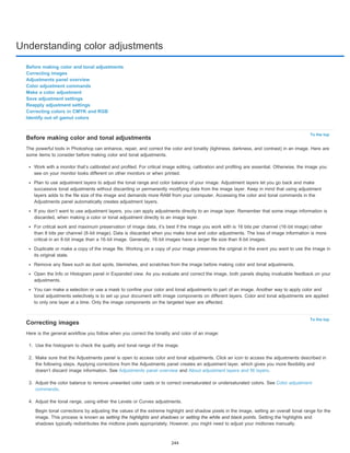 Understanding color adjustments 
To the top 
To the top 
Before making color and tonal adjustments 
Correcting images 
Adjustments panel overview 
Color adjustment commands 
Make a color adjustment 
Save adjustment settings 
Reapply adjustment settings 
Correcting colors in CMYK and RGB 
Identify out-of-gamut colors 
Before making color and tonal adjustments 
The powerful tools in Photoshop can enhance, repair, and correct the color and tonality (lightness, darkness, and contrast) in an image. Here are 
some items to consider before making color and tonal adjustments. 
Work with a monitor that’s calibrated and profiled. For critical image editing, calibration and profiling are essential. Otherwise, the image you 
see on your monitor looks different on other monitors or when printed. 
Plan to use adjustment layers to adjust the tonal range and color balance of your image. Adjustment layers let you go back and make 
successive tonal adjustments without discarding or permanently modifying data from the image layer. Keep in mind that using adjustment 
layers adds to the file size of the image and demands more RAM from your computer. Accessing the color and tonal commands in the 
Adjustments panel automatically creates adjustment layers. 
If you don’t want to use adjustment layers, you can apply adjustments directly to an image layer. Remember that some image information is 
discarded, when making a color or tonal adjustment directly to an image layer. 
For critical work and maximum preservation of image data, it’s best if the image you work with is 16 bits per channel (16-bit image) rather 
than 8 bits per channel (8-bit image). Data is discarded when you make tonal and color adjustments. The loss of image information is more 
critical in an 8-bit image than a 16-bit image. Generally, 16-bit images have a larger file size than 8-bit images. 
Duplicate or make a copy of the image file. Working on a copy of your image preserves the original in the event you want to use the image in 
its original state. 
Remove any flaws such as dust spots, blemishes, and scratches from the image before making color and tonal adjustments. 
Open the Info or Histogram panel in Expanded view. As you evaluate and correct the image, both panels display invaluable feedback on your 
adjustments. 
You can make a selection or use a mask to confine your color and tonal adjustments to part of an image. Another way to apply color and 
tonal adjustments selectively is to set up your document with image components on different layers. Color and tonal adjustments are applied 
to only one layer at a time. Only the image components on the targeted layer are affected. 
Correcting images 
Here is the general workflow you follow when you correct the tonality and color of an image: 
1. Use the histogram to check the quality and tonal range of the image. 
2. Make sure that the Adjustments panel is open to access color and tonal adjustments. Click an icon to access the adjustments described in 
the following steps. Applying corrections from the Adjustments panel creates an adjustment layer, which gives you more flexibility and 
doesn’t discard image information. See Adjustments panel overview and About adjustment layers and fill layers. 
3. Adjust the color balance to remove unwanted color casts or to correct oversaturated or undersaturated colors. See Color adjustment 
commands. 
4. Adjust the tonal range, using either the Levels or Curves adjustments. 
Begin tonal corrections by adjusting the values of the extreme highlight and shadow pixels in the image, setting an overall tonal range for the 
image. This process is known as setting the highlights and shadows or setting the white and black points. Setting the highlights and 
shadows typically redistributes the midtone pixels appropriately. However, you might need to adjust your midtones manually. 
244 
 
