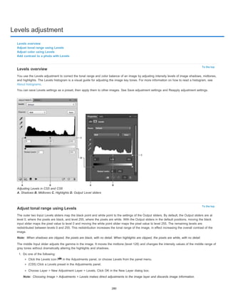 Levels adjustment 
To the top 
Levels overview 
You use the Levels adjustment to correct the tonal range and color balance of an image by adjusting intensity levels of image shadows, midtones, 
and highlights. The Levels histogram is a visual guide for adjusting the image key tones. For more information on how to read a histogram, see 
About histograms. 
You can save Levels settings as a preset, then apply them to other images. See Save adjustment settings and Reapply adjustment settings. 
To the top 
Levels overview 
Adjust tonal range using Levels 
Adjust color using Levels 
Add contrast to a photo with Levels 
Adjusting Levels in CS5 and CS6 
A. Shadows B. Midtones C. Highlights D. Output Level sliders 
Adjust tonal range using Levels 
The outer two Input Levels sliders map the black point and white point to the settings of the Output sliders. By default, the Output sliders are at 
level 0, where the pixels are black, and level 255, where the pixels are white. With the Output sliders in the default positions, moving the black 
input slider maps the pixel value to level 0 and moving the white point slider maps the pixel value to level 255. The remaining levels are 
redistributed between levels 0 and 255. This redistribution increases the tonal range of the image, in effect increasing the overall contrast of the 
image. 
Note: 
When shadows are clipped, the pixels are black, with no detail. When highlights are clipped, the pixels are white, with no detail. 
The middle Input slider adjusts the gamma in the image. It moves the midtone (level 128) and changes the intensity values of the middle range of 
gray tones without dramatically altering the highlights and shadows. 
1. Do one of the following: 
Click the Levels icon in the Adjustments panel, or choose Levels from the panel menu. 
(CS5) Click a Levels preset in the Adjustments panel. 
Choose Layer > New Adjustment Layer > Levels. Click OK in the New Layer dialog box. 
Note: 
Choosing Image > Adjustments > Levels makes direct adjustments to the image layer and discards image information. 
280 
 