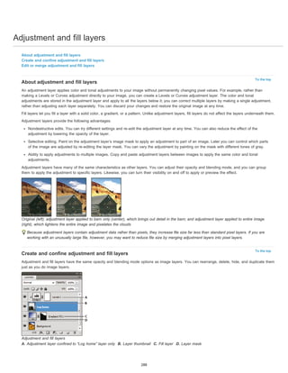 Adjustment and fill layers 
To the top 
To the top 
About adjustment and fill layers 
Create and confine adjustment and fill layers 
Edit or merge adjustment and fill layers 
About adjustment and fill layers 
An adjustment layer applies color and tonal adjustments to your image without permanently changing pixel values. For example, rather than 
making a Levels or Curves adjustment directly to your image, you can create a Levels or Curves adjustment layer. The color and tonal 
adjustments are stored in the adjustment layer and apply to all the layers below it; you can correct multiple layers by making a single adjustment, 
rather than adjusting each layer separately. You can discard your changes and restore the original image at any time. 
Fill layers let you fill a layer with a solid color, a gradient, or a pattern. Unlike adjustment layers, fill layers do not affect the layers underneath them. 
Adjustment layers provide the following advantages: 
Nondestructive edits. You can try different settings and re-edit the adjustment layer at any time. You can also reduce the effect of the 
adjustment by lowering the opacity of the layer. 
Selective editing. Paint on the adjustment layer’s image mask to apply an adjustment to part of an image. Later you can control which parts 
of the image are adjusted by re-editing the layer mask. You can vary the adjustment by painting on the mask with different tones of gray. 
Ability to apply adjustments to multiple images. Copy and paste adjustment layers between images to apply the same color and tonal 
adjustments. 
Adjustment layers have many of the same characteristics as other layers. You can adjust their opacity and blending mode, and you can group 
them to apply the adjustment to specific layers. Likewise, you can turn their visibility on and off to apply or preview the effect. 
Original (left); adjustment layer applied to barn only (center), which brings out detail in the barn; and adjustment layer applied to entire image 
(right), which lightens the entire image and pixelates the clouds 
Because adjustment layers contain adjustment data rather than pixels, they increase file size far less than standard pixel layers. If you are 
working with an unusually large file, however, you may want to reduce file size by merging adjustment layers into pixel layers. 
Create and confine adjustment and fill layers 
Adjustment and fill layers have the same opacity and blending mode options as image layers. You can rearrange, delete, hide, and duplicate them 
just as you do image layers. 
Adjustment and fill layers 
A. Adjustment layer confined to “Log home” layer only B. Layer thumbnail C. Fill layer D. Layer mask 
288 
 