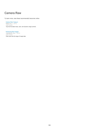 Camera Raw 
To learn more, view these recommended resources online. 
Camera Raw 7 plug-in 
Kelby (May. 7, 2012) 
video-tutorial 
Tap into the latest noise, color, and dynamic range controls. 
Enhancing Raw images 
video2brain (May. 7, 2012) 
video-tutorial 
Draw upon the full range of image data. 
303 
 