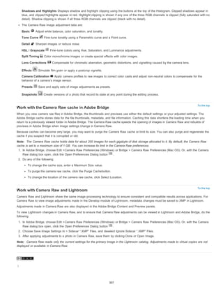 Shadows and Highlights Displays shadow and highlight clipping using the buttons at the top of the Histogram. Clipped shadows appear in 
blue, and clipped highlights appear in red. Highlight clipping is shown if any one of the three RGB channels is clipped (fully saturated with no 
detail). Shadow clipping is shown if all three RGB channels are clipped (black with no detail). 
The Camera Raw image adjustment tabs are: 
Basic Adjust white balance, color saturation, and tonality. 
Tone Curve Fine-tune tonality using a Parametric curve and a Point curve. 
Detail Sharpen images or reduce noise. 
HSL / Grayscale Fine-tune colors using Hue, Saturation, and Luminance adjustments. 
Split Toning Color monochrome images or create special effects with color images. 
Lens Corrections Compensate for chromatic aberration, geometric distortions, and vignetting caused by the camera lens. 
Effects Simulate film grain or apply a postcrop vignette. 
Camera Calibration Apply camera profiles to raw images to correct color casts and adjust non-neutral colors to compensate for the 
behavior of a camera’s image sensor. 
Presets Save and apply sets of image adjustments as presets. 
Snapshots Create versions of a photo that record its state at any point during the editing process. 
To the top 
Work with the Camera Raw cache in Adobe Bridge 
When you view camera raw files in Adobe Bridge, the thumbnails and previews use either the default settings or your adjusted settings. The 
Adobe Bridge cache stores data for the file thumbnails, metadata, and file information. Caching this data shortens the loading time when you 
return to a previously viewed folder in Adobe Bridge. The Camera Raw cache speeds the opening of images in Camera Raw and rebuilds of 
previews in Adobe Bridge when image settings change in Camera Raw. 
Because caches can become very large, you may want to purge the Camera Raw cache or limit its size. You can also purge and regenerate the 
cache if you suspect that it is corrupted or old. 
Note: The Camera Raw cache holds data for about 200 images for each gigabyte of disk storage allocated to it. By default, the Camera Raw 
cache is set to a maximum size of 1 GB. You can increase its limit in the Camera Raw preferences. 
1. In Adobe Bridge, choose Edit >Camera Raw Preferences (Windows) or Bridge > Camera Raw Preferences (Mac OS). Or, with the Camera 
To the top 
Raw dialog box open, click the Open Preferences Dialog button . 
2. Do any of the following: 
To change the cache size, enter a Maximum Size value. 
To purge the camera raw cache, click the Purge Cachebutton. 
To change the location of the camera raw cache, click Select Location. 
Work with Camera Raw and Lightroom 
Camera Raw and Lightroom share the same image-processing technology to ensure consistent and compatible results across applications. For 
Camera Raw to view image adjustments made in the Develop module of Lightroom, metadata changes must be saved to XMP in Lightroom. 
Adjustments made in Camera Raw are also displayed in the Adobe Bridge Content and Preview panels. 
To view Lightroom changes in Camera Raw, and to ensure that Camera Raw adjustments can be viewed in Lightroom and Adobe Bridge, do the 
following: 
1. In Adobe Bridge, choose Edit >Camera Raw Preferences (Windows) or Bridge > Camera Raw Preferences (Mac OS). Or, with the Camera 
Raw dialog box open, click the Open Preferences Dialog button . 
2. Choose Save Image Settings In > Sidecar “.XMP” Files, and deselect Ignore Sidecar “.XMP” Files. 
3. After applying adjustments to a photo in Camera Raw, save them by clicking Done or Open Image. 
Note: Camera Raw reads only the current settings for the primary image in the Lightroom catalog. Adjustments made to virtual copies are not 
displayed or available in Camera Raw. 
| 
307 
 