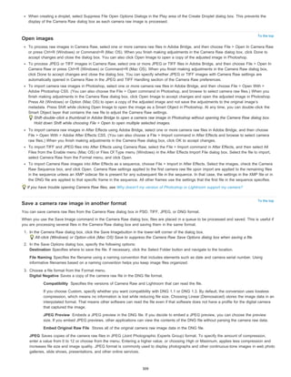 When creating a droplet, select Suppress File Open Options Dialogs in the Play area of the Create Droplet dialog box. This prevents the 
display of the Camera Raw dialog box as each camera raw image is processed. 
To the top 
To the top 
Open images 
To process raw images in Camera Raw, select one or more camera raw files in Adobe Bridge, and then choose File > Open In Camera Raw 
or press Ctrl+R (Windows) or Command+R (Mac OS). When you finish making adjustments in the Camera Raw dialog box, click Done to 
accept changes and close the dialog box. You can also click Open Image to open a copy of the adjusted image in Photoshop. 
To process JPEG or TIFF images in Camera Raw, select one or more JPEG or TIFF files in Adobe Bridge, and then choose File > Open In 
Camera Raw or press Ctrl+R (Windows) or Command+R (Mac OS). When you finish making adjustments in the Camera Raw dialog box, 
click Done to accept changes and close the dialog box. You can specify whether JPEG or TIFF images with Camera Raw settings are 
automatically opened in Camera Raw in the JPEG and TIFF Handling section of the Camera Raw preferences. 
To import camera raw images in Photoshop, select one or more camera raw files in Adobe Bridge, and then choose File > Open With > 
Adobe Photoshop CS5. (You can also choose the File > Open command in Photoshop, and browse to select camera raw files.) When you 
finish making adjustments in the Camera Raw dialog box, click Open Image to accept changes and open the adjusted image in Photoshop. 
Press Alt (Windows) or Option (Mac OS) to open a copy of the adjusted image and not save the adjustments to the original image’s 
metadata. Press Shift while clicking Open Image to open the image as a Smart Object in Photoshop. At any time, you can double-click the 
Smart Object layer that contains the raw file to adjust the Camera Raw settings. 
Shift-double-click a thumbnail in Adobe Bridge to open a camera raw image in Photoshop without opening the Camera Raw dialog box. 
Hold down Shift while choosing File > Open to open multiple selected images. 
To import camera raw images in After Effects using Adobe Bridge, select one or more camera raw files in Adobe Bridge, and then choose 
File > Open With > Adobe After Effects CS5. (You can also choose a File > Import command in After Effects and browse to select camera 
raw files.) When you finish making adjustments in the Camera Raw dialog box, click OK to accept changes. 
To import TIFF and JPEG files into After Effects using Camera Raw, select the File > Import command in After Effects, and then select All 
Files from the Enable menu (Mac OS) or Files Of Type menu (Windows) in the After Effects Import File dialog box. Select the file to import, 
select Camera Raw from the Format menu, and click Open. 
To import Camera Raw images into After Effects as a sequence, choose File > Import in After Effects. Select the images, check the Camera 
Raw Sequence box, and click Open. Camera Raw settings applied to the first camera raw file upon import are applied to the remaining files 
in the sequence unless an XMP sidecar file is present for any subsequent file in the sequence. In that case, the settings in the XMP file or in 
the DNG file are applied to that specific frame in the sequence. All other frames use the settings that the first file in the sequence specifies. 
If you have trouble opening Camera Raw files, see Why doesn't my version of Photoshop or Lightroom support my camera? 
Save a camera raw image in another format 
You can save camera raw files from the Camera Raw dialog box in PSD, TIFF, JPEG, or DNG format. 
When you use the Save Image command in the Camera Raw dialog box, files are placed in a queue to be processed and saved. This is useful if 
you are processing several files in the Camera Raw dialog box and saving them in the same format. 
1. In the Camera Raw dialog box, click the Save Imagebutton in the lower-left corner of the dialog box. 
Alt-click (Windows) or Option-click (Mac OS) Save to suppress the Camera Raw Save Options dialog box when saving a file. 
2. In the Save Options dialog box, specify the following options: 
Destination Specifies where to save the file. If necessary, click the Select Folder button and navigate to the location. 
File Naming Specifies the filename using a naming convention that includes elements such as date and camera serial number. Using 
informative filenames based on a naming convention helps you keep image files organized. 
3. Choose a file format from the Format menu. 
Digital Negative Saves a copy of the camera raw file in the DNG file format. 
Compatibility Specifies the versions of Camera Raw and Lightroom that can read the file. 
If you choose Custom, specify whether you want compatibility with DNG 1.1 or DNG 1.3. By default, the conversion uses lossless 
compression, which means no information is lost while reducing file size. Choosing Linear (Demosaiced) stores the image data in an 
interpolated format. That means other software can read the file even if that software does not have a profile for the digital camera 
that captured the image. 
JPEG Preview Embeds a JPEG preview in the DNG file. If you decide to embed a JPEG preview, you can choose the preview 
size. If you embed JPEG previews, other applications can view the contents of the DNG file without parsing the camera raw data. 
Embed Original Raw File Stores all of the original camera raw image data in the DNG file. 
JPEG Saves copies of the camera raw files in JPEG (Joint Photographic Experts Group) format. To specify the amount of compression, 
enter a value from 0 to 12 or choose from the menu. Entering a higher value, or choosing High or Maximum, applies less compression and 
increases file size and image quality. JPEG format is commonly used to display photographs and other continuous-tone images in web photo 
galleries, slide shows, presentations, and other online services. 
309 
 