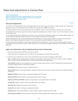 Make local adjustments in Camera Raw 
To the top 
About local adjustments 
The controls in the image adjustment tabs of Camera Raw affect the color and tone of an entire photo. To adjust a specific area of a photo, like 
dodging and burning, use the Adjustment Brush tool and the Graduated Filter tool in Camera Raw. 
The Adjustment Brush tool lets you selectively apply Exposure, Brightness, Clarity, and other adjustments by “painting” them onto the photo. 
The Graduated Filter tool lets you apply the same types of adjustments gradually across a region of a photo. You can make the region as wide or 
as narrow as you like. 
You can apply both types of local adjustments to any photo. You can synchronize local adjustment settings across multiple selected images. You 
can also create local adjustment presets so that you can quickly reapply an effect that you use frequently. 
Getting local adjustments “right” in Camera Raw takes some experimentation. The recommended workflow is to select a tool and specify its 
options, and then apply the adjustment to the photo. Then you can go back and edit that adjustment, or apply a new one. 
As with all other adjustments applied in Camera Raw, local adjustments are nondestructive. They are never permanently applied to the photo. 
Local adjustments are saved with an image in an XMP sidecar file or in the Camera Raw database, depending on what’s specified in Camera Raw 
preferences. 
To the top 
About local adjustments 
Apply local adjustments with the Adjustment Brush tool in Camera Raw 
Apply local adjustments with the Graduated Filter tool in Camera Raw 
Save and apply local adjustment presets 
Apply local adjustments with the Adjustment Brush tool in Camera Raw 
1. Select the Adjustment Brush tool from the toolbar (or press K). 
Camera Raw opens the Adjustment Brush tool options under the Histogram and sets the mask mode to New. 
2. Choose the type of adjustment you want to make in the Adjustment Brush tool options by dragging an effects slider. 
Note: 
The effects that are available depend on whether you are working in Process Version 2012, 2010, or 2003, as noted. To update a 
photo to PV2012, click the exclamation-point icon in the lower-right corner of the image preview. 
Temp (PV2012) 
can improve images captured in mixed-lighting conditions. 
Tint (PV2012) 
Exposure (All) 
Adjusts the color temperature of an area of the image, making it warmer or cooler. A graduated filter temperature effect 
Compensates for a green or magenta color cast. 
Sets the overall image brightness. Applying an Exposure local correction can achieve results similar to traditional dodging 
and burning. 
Highlights (PV2012) 
Shadows (PV2012) 
Brightness (PV2010 and PV2003) 
Contrast (All) 
Saturation (All) 
Clarity (All) 
Sharpness (All) 
Noise Reduction (PV2012) 
Recovers detail in overexposed highlight areas of an image. 
Recovers detail in underexposed shadow areas of an image. 
Adjusts the image brightness, with a greater effect in the midtones. 
Adjusts the image contrast, with a greater effect in the midtones. 
Changes the vividness or purity of the color. 
Adds depth to an image by increasing local contrast. 
Enhances edge definition to bring out details in a photo. A negative value blurs details. 
Reduces luminance noise, which can become apparent when shadow areas are opened. 
317 
 