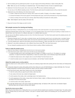 Note: 
Note: 
To the top 
4. Set the sampling point by positioning the pointer in any open image and Alt-clicking (Windows) or Option-clicking (Mac OS). 
Make sure you are not working on an adjustment layer. The Clone Stamp tool does not work on adjustment layers. 
5. (Optional) In the Clone Source panel, click a clone source button and set an additional sampling point. 
You can set up to five different sampling sources. The Clone Source panel saves the sampled sources until you close the document. 
6. (Optional) Do any of the following in the Clone Source panel: 
To scale or rotate the source that you’re cloning, enter a value for W (width), H (height), or the rotation in degrees . 
To reverse the direction of the source (good for mirroring features like eyes), click the Flip Horizontal or Flip Vertical buttons. 
To show an overlay of the source that you’re cloning, select Show Overlay and specify the overlay options. 
Select Clipped to clip the overlay to the brush size. 
7. Drag over the area of the image you want to correct. 
Set sample sources for cloning and healing 
Using the Clone Stamp or Healing Brush tool, you can sample sources in the current document or any open document in Photoshop. 
(Photoshop Extended) When cloning video or animation, you can set sampling points in the current frame you’re painting or sample sources in a 
different frame, even if the frame is in a different video layer or in a different open document. 
You can set up to five different sampling sources at a time in the Clone Source panel. The Clone Source panel saves the sampling sources until 
you close the document. 
1. (Photoshop Extended only) To clone video or animation frames, open the Animation panel (if you’re not cloning video or animation frames, 
skip to step 2). Select the timeline animation option and move the current-time indicator to the frame with the source you want to sample. 
2. To set the sampling point, select the Clone Stamp tool and Alt-click (Windows) or Option-click (Mac OS) in any open document window. 
3. (Optional) To set another sampling point, click a different Clone Source button in the Clone Source panel. 
You can change the sampling source for a Clone Source button by setting a different sampling point. 
Scale or rotate the sample source 
1. Select the Clone Stamp or Healing Brush tool and set one or more source samples. 
2. In the Clone Source panel, select a clone source and then do any of the following: 
To scale the sample source, enter a percentage value for W (width) or H (height) or scrub W or H. The default is to constrain 
proportions. To adjust the dimensions independently or restore the constrain option, click the Maintain Aspect Ratio button . 
To rotate the sample source, enter a degree value or scrub the Rotate The Clone Source icon . 
To reset the sample source to its original size and orientation, click the Reset Transform button . 
Adjust the sample source overlay options 
Adjust the sample source overlay options to see the overlay and underlying images better when painting with the Clone Stamp and Healing Brush 
tools. 
To temporarily display the overlay while painting with the Clone Stamp tool, press Alt+Shift (Windows) or Option+Shift (Mac OS). The brush 
changes temporarily to the Move Source Overlay tool. Drag to move the overlay to another location. 
In the Clone Source panel, select Show Overlay and do any of the following: 
To hide the overlay while you apply the paint strokes, select Auto Hide. 
To clip overlay to the brush size, enable the Clipped option. 
To set the opacity of the overlay, enter a percentage value in the Opacity text box. 
To set the appearance of the overlay, choose either the Normal, Darken, Lighten, or Difference blending mode from the pop-up menu at 
the bottom of the Clone Source panel. 
To invert the colors in the overlay, select Invert. 
To help align identical areas in the source overlay and underlying image, set Opacity to 50%, select Invert, and deselect Clipped. 
Matching image areas will appear solid gray when aligned. 
Specify the clone source offset 
When using the Clone Stamp tool or Healing Brush tool, you can paint with the sampled source anywhere in the target image. The overlay options 
help you visualize where you want to paint. However, if you paint in a specific location relative to the sampling point, you can specify the x and y 
pixel offset. 
340 
 