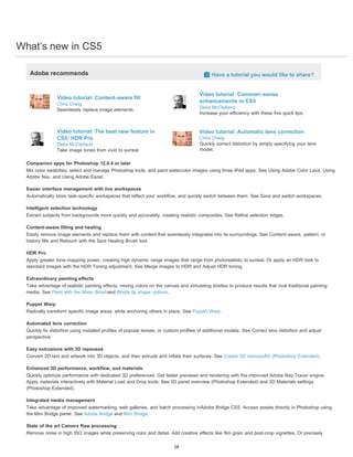 What’s new in CS5 
Adobe recommends Have a tutorial you would like to share? 
Video tutorial: Content-aware fill 
Chris Orwig 
Seamlessly replace image elements. 
Video tutorial: Common-sense 
enhancements in CS5 
Deke McClelland 
Increase your efficiency with these five quick tips. 
Video tutorial: The best new feature in 
CS5: HDR Pro 
Deke McClelland 
Take image tones from vivid to surreal. 
Video tutorial: Automatic lens correction 
Chris Orwig 
Quickly correct distortion by simply specifying your lens 
model. 
Companion apps for Photoshop 12.0.4 or later 
Mix color swatches, select and manage Photoshop tools, and paint watercolor images using three iPad apps. See Using Adobe Color Lava, Using 
Adobe Nav, and Using Adobe Eazel. 
Easier interface management with live workspaces 
Automatically store task-specific workspaces that reflect your workflow, and quickly switch between them. See Save and switch workspaces. 
Intelligent selection technology 
Extract subjects from backgrounds more quickly and accurately, creating realistic composites. See Refine selection edges. 
Content-aware filling and healing 
Easily remove image elements and replace them with content that seamlessly integrates into its surroundings. See Content-aware, pattern, or 
history fills and Retouch with the Spot Healing Brush tool. 
HDR Pro 
Apply greater tone-mapping power, creating high dynamic range images that range from photorealistic to surreal. Or apply an HDR look to 
standard images with the HDR Toning adjustment. See Merge images to HDR and Adjust HDR toning. 
Extraordinary painting effects 
Take advantage of realistic painting effects, mixing colors on the canvas and simulating bristles to produce results that rival traditional painting 
media. See Paint with the Mixer Brushand Bristle tip shape options. 
Puppet Warp 
Radically transform specific image areas, while anchoring others in place. See Puppet Warp. 
Automated lens correction 
Quickly fix distortion using installed profiles of popular lenses, or custom profiles of additional models. See Correct lens distortion and adjust 
perspective. 
Easy extrusions with 3D repoussé 
Convert 2D text and artwork into 3D objects, and then extrude and inflate their surfaces. See Create 3D repoussÃ© (Photoshop Extended). 
Enhanced 3D performance, workflow, and materials 
Quickly optimize performance with dedicated 3D preferences. Get faster previews and rendering with the improved Adobe Ray Tracer engine. 
Apply materials interactively with Material Load and Drop tools. See 3D panel overview (Photoshop Extended) and 3D Materials settings 
(Photoshop Extended). 
Integrated media management 
Take advantage of improved watermarking, web galleries, and batch processing inAdobe Bridge CS5. Access assets directly in Photoshop using 
the Mini Bridge panel. See Adobe Bridge and Mini Bridge. 
State of the art Camera Raw processing 
Remove noise in high ISO images while preserving color and detail. Add creative effects like film grain and post-crop vignettes. Or precisely 
28 
 