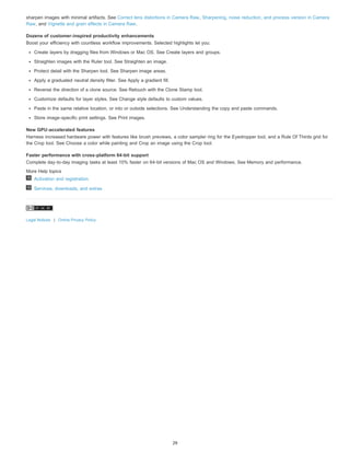 sharpen images with minimal artifacts. See Correct lens distortions in Camera Raw, Sharpening, noise reduction, and process version in Camera 
Raw, and Vignette and grain effects in Camera Raw. 
Dozens of customer-inspired productivity enhancements 
Boost your efficiency with countless workflow improvements. Selected highlights let you: 
Create layers by dragging files from Windows or Mac OS. See Create layers and groups. 
Straighten images with the Ruler tool. See Straighten an image. 
Protect detail with the Sharpen tool. See Sharpen image areas. 
Apply a graduated neutral density filter. See Apply a gradient fill. 
Reverse the direction of a clone source. See Retouch with the Clone Stamp tool. 
Customize defaults for layer styles. See Change style defaults to custom values. 
Paste in the same relative location, or into or outside selections. See Understanding the copy and paste commands. 
Store image-specific print settings. See Print images. 
New GPU-accelerated features 
Harness increased hardware power with features like brush previews, a color sampler ring for the Eyedropper tool, and a Rule Of Thirds grid for 
the Crop tool. See Choose a color while painting and Crop an image using the Crop tool. 
Faster performance with cross-platform 64-bit support 
Complete day-to-day imaging tasks at least 10% faster on 64-bit versions of Mac OS and Windows. See Memory and performance. 
More Help topics 
Activation and registration 
Services, downloads, and extras 
Legal Notices | Online Privacy Policy 
29 
 
