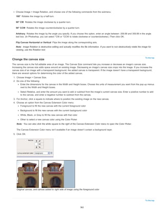 180° 
90° CW 
90° CCW 
Arbitrary 
Flip Canvas Horizontal or Vertical 
Note: 
To the top 
Note: 
To the top 
Choose Image > Image Rotation, and choose one of the following commands from the submenu: 
Rotates the image by a half-turn. 
Rotates the image clockwise by a quarter-turn. 
Rotates the image counterclockwise by a quarter-turn. 
Rotates the image by the angle you specify. If you choose this option, enter an angle between -359.99 and 359.99 in the angle 
text box. (In Photoshop, you can select °CW or °CCW to rotate clockwise or counterclockwise.) Then click OK. 
Flips the image along the corresponding axis. 
Image Rotation is destructive editing and actually modifies the file information. If you want to non-destructively rotate the image for 
viewing, use the Rotation tool. 
Change the canvas size 
The canvas size is the full editable area of an image. The Canvas Size command lets you increase or decrease an image’s canvas size. 
Increasing the canvas size adds space around an existing image. Decreasing an image’s canvas size crops into the image. If you increase the 
canvas size of an image with a transparent background, the added canvas is transparent. If the image doesn’t have a transparent background, 
there are several options for determining the color of the added canvas. 
1. Choose Image > Canvas Size. 
2. Do one of the following: 
Enter the dimensions for the canvas in the Width and Height boxes. Choose the units of measurement you want from the pop-up menus 
next to the Width and Height boxes. 
Select Relative, and enter the amount you want to add or subtract from the image’s current canvas size. Enter a positive number to add 
to the canvas, and enter a negative number to subtract from the canvas. 
3. For Anchor, click a square to indicate where to position the existing image on the new canvas. 
4. Choose an option from the Canvas Extension Color menu: 
Foreground to fill the new canvas with the current foreground color 
Background to fill the new canvas with the current background color 
White, Black, or Gray to fill the new canvas with that color 
Other to select a new canvas color using the Color Picker 
You can also click the white square to the right of the Canvas Extension Color menu to open the Color Picker. 
The Canvas Extension Color menu isn’t available if an image doesn’t contain a background layer. 
5. Click OK. 
Original canvas, and canvas added to right side of image using the foreground color 
362 
 