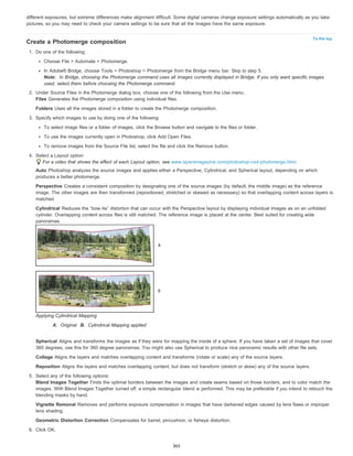 different exposures, but extreme differences make alignment difficult. Some digital cameras change exposure settings automatically as you take 
pictures, so you may need to check your camera settings to be sure that all the images have the same exposure. 
To the top 
Create a Photomerge composition 
1. Do one of the following: 
Choose File > Automate > Photomerge. 
In Adobe® Bridge, choose Tools > Photoshop > Photomerge from the Bridge menu bar. Skip to step 5. 
Note: In Bridge, choosing the Photomerge command uses all images currently displayed in Bridge. If you only want specific images 
used, select them before choosing the Photomerge command. 
2. Under Source Files in the Photomerge dialog box, choose one of the following from the Use menu: 
Files Generates the Photomerge composition using individual files. 
Folders Uses all the images stored in a folder to create the Photomerge composition. 
3. Specify which images to use by doing one of the following: 
To select image files or a folder of images, click the Browse button and navigate to the files or folder. 
To use the images currently open in Photoshop, click Add Open Files. 
To remove images from the Source File list, select the file and click the Remove button. 
4. Select a Layout option: 
For a video that shows the effect of each Layout option, see www.layersmagazine.com/photoshop-cs4-photomerge.html. 
Auto Photoshop analyzes the source images and applies either a Perspective, Cylindrical, and Spherical layout, depending on which 
produces a better photomerge. 
Perspective Creates a consistent composition by designating one of the source images (by default, the middle image) as the reference 
image. The other images are then transformed (repositioned, stretched or skewed as necessary) so that overlapping content across layers is 
matched. 
Cylindrical Reduces the “bow-tie” distortion that can occur with the Perspective layout by displaying individual images as on an unfolded 
cylinder. Overlapping content across files is still matched. The reference image is placed at the center. Best suited for creating wide 
panoramas. 
Applying Cylindrical Mapping 
A. Original B. Cylindrical Mapping applied 
Spherical Aligns and transforms the images as if they were for mapping the inside of a sphere. If you have taken a set of images that cover 
360 degrees, use this for 360 degree panoramas. You might also use Spherical to produce nice panoramic results with other file sets. 
Collage Aligns the layers and matches overlapping content and transforms (rotate or scale) any of the source layers. 
Reposition Aligns the layers and matches overlapping content, but does not transform (stretch or skew) any of the source layers. 
5. Select any of the following options: 
Blend Images Together Finds the optimal borders between the images and create seams based on those borders, and to color match the 
images. With Blend Images Together turned off, a simple rectangular blend is performed. This may be preferable if you intend to retouch the 
blending masks by hand. 
Vignette Removal Removes and performs exposure compensation in images that have darkened edges caused by lens flaws or improper 
lens shading. 
Geometric Distortion Correction Compensates for barrel, pincushion, or fisheye distortion. 
6. Click OK. 
365 
 