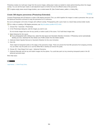 Photoshop creates one multi-layer image from the source images, adding layer masks as needed to create optimal blending where the images 
overlap. You can edit the layer masks or add adjustment layers to further fine tune the different areas of the panorama. 
To the top 
To replace empty areas around image borders, use a content-aware fill. (See Content-aware, pattern, or history fills.) 
Create 360-degree panoramas (Photoshop Extended) 
Combine Photomerge with 3D features to create a 360-degree panorama. First, you stitch together the images to create a panorama; then you use 
the Spherical Panorama command to wrap the panorama so it’s continuous. 
Be sure to photograph a full circle of images with sufficient overlap. Photographing with a pano head on a tripod helps produce better results. 
For a video on creating a 360-degree panorama, see http://tv.adobe.com/#vi+f1577v1001. 
1. Choose File > Automate > Photomerge. 
2. In the Photomerge dialog box, add the images you want to use. 
Do not include images that cover the top (zenith) or bottom (nadir) of the scene. You’ll add these images later. 
3. Select Spherical for the Layout. 
If you photographed with a fisheye lens, select the Auto layout and Geometric Distortion Correction. If Photoshop cannot automatically 
identify your lens, download the free Adobe Lens Profile Creator from the Adobe website. 
4. (Optional) Select Vignette Removal or Geometric Distortion for the Lens Correction. 
5. Click OK. 
There might be transparent pixels on the edges of the panoramic image. These can prevent the final 360 panorama from wrapping correctly. 
You can either crop the pixels out or use the Offset filter to identify and remove the pixels. 
6. Choose 3D > New Shape From Layer > Spherical Panorama. 
7. (Optional) Manually add the top and bottom images into the sphere. You could also paint out any remaining transparent pixels in the 3D 
spherical panorama layer. 
More Help topics 
Legal Notices | Online Privacy Policy 
366 
 