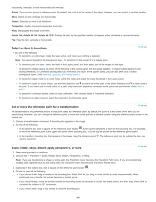 horizontally, vertically, or both horizontally and vertically. 
Rotate 
Skew 
Distort 
Perspective 
Warp 
Rotate 180, Rotate 90 CW, Rotate 90 CCW 
Flip 
Turns an item around a reference point. By default, this point is at the center of the object; however, you can move it to another location. 
Slants an item vertically and horizontally. 
Stretches an item in all directions. 
To the top 
Note: 
To the top 
To the top 
Note: 
Applies one-point perspective to an item. 
Manipulates the shape of an item. 
Rotates the item by the specified number of degrees, either clockwise or counterclockwise. 
Flips the item vertically or horizontally. 
Select an item to transform 
Do one of the following: 
To transform an entire layer, make the layer active, and make sure nothing is selected. 
You cannot transform the background layer. To transform it, first convert it to a regular layer. 
To transform part of a layer, select the layer in the Layers panel, and then select part of the image on that layer. 
To transform multiple layers, do either of the following in the Layers panel: link the layers together, or select multiple layers by Ctrl-clicking 
(Windows) or Command-clicking (Mac OS) more than one layer. In the Layers panel, you can also Shift-click to select 
continguous layers. (See Selecting, grouping, and linking layers.) 
To transform a layer mask or a vector mask, unlink the mask and select the mask thumbnail in the Layers panel. 
To transform a path or vector shape, use the Path Selection tool to select the entire path or the Direct Selection tool to select part of 
the path. If you select one or more points on a path, only those path segments connected to the points are transformed. (See Select a 
path.) 
To transform a selection border, make or load a selection. Then choose Select > Transform Selection. 
To transform an alpha channel, select the channel in the Channels panel. 
Set or move the reference point for a transformation 
All transformations are performed around a fixed point called the reference point. By default, this point is at the center of the item you are 
transforming. However, you can change the reference point or move the center point to a different location using the reference point locator in the 
options bar. 
1. Choose a transformation command. A bounding box appears in the image. 
2. Do one of the following: 
In the options bar, click a square on the reference point locator . Each square represents a point on the bounding box. For example, 
to move the reference point to the upper-left corner of the bounding box, click the top left square on the reference point locator. 
In the transform bounding box that appears in the image, drag the reference point . The reference point can be outside the item you 
want to transform. 
Scale, rotate, skew, distort, apply perspective, or warp 
1. Select what you want to transform. 
2. Choose Edit > Transform > Scale, Rotate, Skew, Distort, Perspective, or Warp. 
If you are transforming a shape or entire path, the Transform menu becomes the Transform Path menu. If you are transforming 
multiple path segments (but not the entire path), the Transform menu becomes the Transform Points menu. 
3. (Optional) In the options bar, click a square on the reference point locator . 
4. Do one or more of the following: 
If you chose Scale, drag a handle on the bounding box. Press Shift as you drag a corner handle to scale proportionately. When 
positioned over a handle, the pointer becomes a double arrow. 
If you chose Rotate, move the pointer outside the bounding border (it becomes a curved, two-sided arrow), and then drag. Press Shift to 
constrain the rotation to 15° increments. 
If you chose Skew, drag a side handle to slant the bounding box. 
388 
 