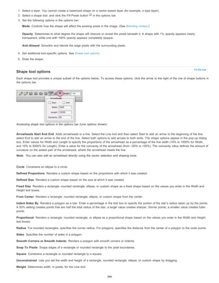 1. Select a layer. You cannot create a rasterized shape on a vector-based layer (for example, a type layer). 
2. Select a shape tool, and click the Fill Pixels button in the options bar. 
3. Set the following options in the options bar: 
Mode 
Opacity 
Controls how the shape will affect the existing pixels in the image. (See Blending modes.) 
Determines to what degree the shape will obscure or reveal the pixels beneath it. A shape with 1% opacity appears nearly 
transparent, while one with 100% opacity appears completely opaque. 
Anti-Aliased 
To the top 
Smooths and blends the edge pixels with the surrounding pixels. 
4. Set additional tool-specific options. See Shape tool options. 
5. Draw the shape. 
Shape tool options 
Each shape tool provides a unique subset of the options below. To access these options, click the arrow to the right of the row of shape buttons in 
the options bar. 
Accessing shape tool options in the options bar (Line options shown) 
Arrowheads Start And End 
select End to add an arrow to the end of the line. Select both options to add arrows to both ends. The shape options appear in the pop-up dialog 
box. Enter values for Width and Length to specify the proportions of the arrowhead as a percentage of the line width (10% to 1000% for Width, 
and 10% to 5000% for Length). Enter a value for the concavity of the arrowhead (from –50% to +50%). The concavity value defines the amount of 
curvature on the widest part of the arrowhead, where the arrowhead meets the line. 
Note: 
You can also edit an arrowhead directly using the vector selection and drawing tools. 
Circle 
Defined Proportions 
Defined Size 
Fixed Size 
Constrains an ellipse to a circle. 
Renders a custom shape based on the size at which it was created. 
Renders a rectangle, rounded rectangle, ellipse, or custom shape as a fixed shape based on the values you enter in the Width and 
Height text boxes. 
From Center 
Indent Sides By 
A 50% setting creates points that are half the total radius of the star; a larger value creates sharper, thinner points; a smaller value creates fuller 
points. 
Proportional 
Adds arrowheads to a line. Select the Line tool and then select Start to add an arrow to the beginning of the line; 
Renders a custom shape based on the proportions with which it was created. 
Renders a rectangle, rounded rectangle, ellipse, or custom shape from the center. 
Renders a polygon as a star. Enter a percentage in the text box to specify the portion of the star’s radius taken up by the points. 
Renders a rectangle, rounded rectangle, or ellipse as a proportional shape based on the values you enter in the Width and Height 
text boxes. 
Radius 
Sides 
Smooth Corners or Smooth Indents 
Snap To Pixels 
Square 
Unconstrained 
Weight 
For rounded rectangles, specifies the corner radius. For polygons, specifies the distance from the center of a polygon to the outer points. 
Specifies the number of sides in a polygon. 
Renders a polygon with smooth corners or indents. 
Snaps edges of a rectangle or rounded rectangle to the pixel boundaries. 
Constrains a rectangle or rounded rectangle to a square. 
Lets you set the width and height of a rectangle, rounded rectangle, ellipse, or custom shape by dragging. 
Determines width, in pixels, for the Line tool. 
399 
 