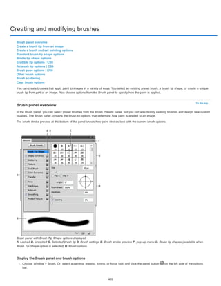 Creating and modifying brushes 
Brush panel overview 
Create a brush tip from an image 
Create a brush and set painting options 
Standard brush tip shape options 
Bristle tip shape options 
Erodible tip options | CS6 
Airbrush tip options | CS6 
Brush pose options | CS6 
Other brush options 
Brush scattering 
Clear brush options 
You can create brushes that apply paint to images in a variety of ways. You select an existing preset brush, a brush tip shape, or create a unique 
brush tip from part of an image. You choose options from the Brush panel to specify how the paint is applied. 
To the top 
Brush panel overview 
In the Brush panel, you can select preset brushes from the Brush Presets panel, but you can also modify existing brushes and design new custom 
brushes. The Brush panel contains the brush tip options that determine how paint is applied to an image. 
The brush stroke preview at the bottom of the panel shows how paint strokes look with the current brush options. 
Brush panel with Brush Tip Shape options displayed 
A. Locked B. Unlocked C. Selected brush tip D. Brush settings E. Brush stroke preview F. pop-up menu G. Brush tip shapes (available when 
Brush Tip Shape option is selected) H. Brush options 
Display the Brush panel and brush options 
1. Choose Window > Brush. Or, select a painting, erasing, toning, or focus tool, and click the panel button on the left side of the options 
bar. 
405 
 