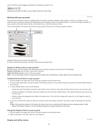 To the top 
To the top 
down the Shift key while dragging accelerates the scrubbing by a factor of 10. 
Hovering over the title of a slider or pop-up slider shows the scrubby slider 
Working with pop-up panels 
Pop-up panels provide easy access to available options for brushes, swatches, gradients, styles, patterns, contours, and shapes. You can 
customize pop-up panels by renaming and deleting items and by loading, saving, and replacing libraries. You can also change the display of a 
pop-up panel to view items by their names, as thumbnail icons, or with both names and icons. 
Click a tool thumbnail in the options bar to show its pop-up panel. Click an item in the pop-up panel to select it. 
Viewing the Brush pop-up panel in the options bar 
A. Click to show the pop-up panel. B. Click to view the pop-up panel menu. 
Rename or delete an item in a pop-up panel 
Select an item, click the triangle in the upper right corner of the pop-up panel, and choose one of the following: 
Rename Tool Preset Lets you enter a new name for the item. 
Delete Tool Preset Deletes an item in the pop-up panel. 
Note: You can also delete an item in a pop-up panel by holding down Alt (Windows) or Option (Mac OS) and clicking the item. 
Customize the list of items in a pop-up panel 
1. Click the triangle in the upper right corner of the pop-up panel to view the panel menu. 
2. To return to the default library, choose the Reset Tool Presets command. You can either replace the current list or add the default library to 
the current list. 
3. To load a different library, do one of the following: 
Choose the Load Tool Presets command to add a library to the current list. Then select the library file you want to use, and click Load. 
Choose the Replace Tool Presets command to replace the current list with a different library. Then select the library file you want to use, 
and click Load. 
Choose a library file (displayed at the bottom of the panel menu). Then click OK to replace the current list, or click Append to add it to 
the current list. 
4. To save the current list as a library for later use, choose the Save Tool Presets command. Then enter a name for the library file, and click 
Save. 
(Mac OS) Include the extension of the library file name so that you can easily share the libraries across operating systems. Select 
Append File Extension Always in the File Handling Preferences to append extensions to file names. 
Change the display of items in a pop-up panel 
1. Click the triangle in the upper right corner of the pop-up panel to view the panel menu. 
2. Select a view option: Text Only, Small List, and Large List. 
Display and define menus 
42 
 
