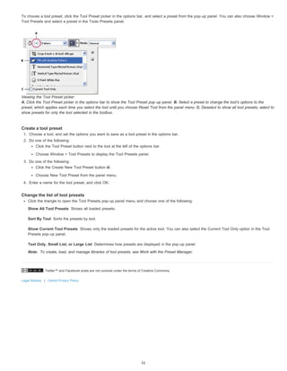 To choose a tool preset, click the Tool Preset picker in the options bar, and select a preset from the pop-up panel. You can also choose Window > 
Tool Presets and select a preset in the Tools Presets panel. 
Viewing the Tool Preset picker 
A. Click the Tool Preset picker in the options bar to show the Tool Preset pop-up panel. B. Select a preset to change the tool’s options to the 
preset, which applies each time you select the tool until you choose Reset Tool from the panel menu. C. Deselect to show all tool presets; select to 
show presets for only the tool selected in the toolbox. 
Create a tool preset 
1. Choose a tool, and set the options you want to save as a tool preset in the options bar. 
2. Do one of the following: 
Click the Tool Preset button next to the tool at the left of the options bar. 
Choose Window > Tool Presets to display the Tool Presets panel. 
3. Do one of the following: 
Click the Create New Tool Preset button . 
Choose New Tool Preset from the panel menu. 
4. Enter a name for the tool preset, and click OK. 
Change the list of tool presets 
Click the triangle to open the Tool Presets pop-up panel menu and choose one of the following: 
Show All Tool Presets 
Sort By Tool 
Show Current Tool Presets 
Shows all loaded presets. 
Sorts the presets by tool. 
Text Only, Small List, or Large List 
Note: 
Twitter™ and Facebook posts are not covered under the terms of Creative Commons. 
Legal Notices | Online Privacy Policy 
Shows only the loaded presets for the active tool. You can also select the Current Tool Only option in the Tool 
Presets pop-up panel. 
Determines how presets are displayed in the pop-up panel. 
To create, load, and manage libraries of tool presets, see Work with the Preset Manager. 
51 
 