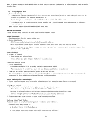 Note: 
To delete a preset in the Preset Manager, select the preset and click Delete. You can always use the Reset command to restore the default 
items in a library. 
Load a library of preset items 
Do one of the following: 
Click the triangle to the right of the Preset Type pop-up menu and then choose a library file from the bottom of the panel menu. Click OK 
to replace the current list, or click Append to add the current list. 
To add a library to the current list, click Load, select the library file you want to add, and click Load. 
To replace the current list with a different library, choose Replace [Preset Type] from the panel menu. Select the library file you want to 
use, and click Load. 
Note: 
Each type of library has its own file extension and default folder. 
Manage preset items 
You can rename or delete preset items, as well as create or restore libraries of presets. 
Rename preset items 
1. Select a preset item. Shift-click to select multiple items. 
2. Do one of the following: 
Click Rename, and then enter a new name for the brush, swatch, and so on. 
If the Preset Manager currently displays presets as thumbnails, double-click a preset, enter a new name, and click OK. 
If the Preset Manager currently displays presets as a list or text only, double-click a preset, enter a new name inline, and press Enter 
(Windows) or Return (Mac OS). 
Delete preset items 
Do one of the following: 
Select a preset item, and click Delete. 
Alt-click (Windows) or Option-click (Mac OS) the items you want to delete. 
Create a new library of presets 
1. Do one of the following: 
To save all the presets in the list as a library, make sure that all items are selected. 
To save a subset of the current list as a library, hold down Shift, and select the items you want to save. 
2. Click Save Set, choose a location for the library, enter a file name, and click Save. 
You can save the library anywhere. However, if you place the library file in the appropriate Presets folder in the default preset location, the 
library name will appear at the bottom of the panel menu after you restart Photoshop. 
Restore the default library of preset items 
Choose Reset from the panel menu. You can either replace the current list or append the default library to the current list. 
Default preset locations 
1. The default location for saving/loading/replacing presets depends on your operating system. 
Mac: <User>/Library/Application Support/Adobe/AdobePhotoshop CS5/Presets. 
Windows XP: [Drive]:Document and Settings<user>Application DataAdobeAdobePhotoshop CS5Presets. 
Windows Vista: [Drive]:Users<user>AppDataRoamingAdobeAdobe Photoshop CS5Presets. 
2. Presets that ship with Adobe Photoshop are stored in the Photoshop program folder. 
Displaying Hidden Files in Windows 
The default locations for saving/loading/replacing presets are hidden by default in Windows. 
1. To display hidden files in Windows XP: 
a. Go to Start > Control Panel > Folder Options. 
b. In the View tab, under Hidden files and folders, select Show hidden files and folders. 
57 
 