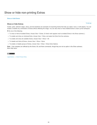 Show or hide non-printing Extras 
To the top 
Show or hide Extras 
Show or hide Extras 
Guides, grids, selection edges, slices, and text baselines are examples of nonprinting Extras that help you select, move, or edit objects. You can 
enable or disable any combination of Extras without affecting the image. You can also show or hide enabled Extras to clean up the workspace. 
Do one of the following: 
To show or hide all enabled Extras, choose View > Extras. (A check mark appears next to enabled Extras in the Show submenu.) 
To enable and show an individual Extra, choose View > Show, and select the Extra from the submenu. 
To enable and show all available Extras, choose View > Show > All. 
To disable and hide all Extras, choose View > Show > None. 
To enable or disable groups of Extras, choose View > Show > Show Extra Options. 
Note: Color samplers are affected by the Extras, All, and None commands, though they are not an option in the Show submenu. 
More Help topics 
Legal Notices | Online Privacy Policy 
59 
 