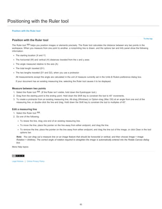 Positioning with the Ruler tool 
To the top 
Position with the Ruler tool 
Position with the Ruler tool 
The Ruler tool helps you position images or elements precisely. The Ruler tool calculates the distance between any two points in the 
workspace. When you measure from one point to another, a nonprinting line is drawn, and the options bar and Info panel show the following 
information: 
The starting location (X and Y) 
The horizontal (W) and vertical (H) distances traveled from the x and y axes 
The angle measured relative to the axis (A) 
The total length traveled (D1) 
The two lengths traveled (D1 and D2), when you use a protractor 
All measurements except the angle are calculated in the unit of measure currently set in the Units & Rulers preference dialog box. 
If your document has an existing measuring line, selecting the Ruler tool causes it to be displayed. 
Measure between two points 
1. Select the Ruler tool . (If the Ruler isn’t visible, hold down the Eyedropper tool.) 
2. Drag from the starting point to the ending point. Hold down the Shift key to constrain the tool to 45° increments. 
3. To create a protractor from an existing measuring line, Alt-drag (Windows) or Option-drag (Mac OS) at an angle from one end of the 
measuring line, or double-click the line and drag. Hold down the Shift key to constrain the tool to multiples of 45°. 
Edit a measuring line 
1. Select the Ruler tool . 
2. Do one of the following: 
To resize the line, drag one end of an existing measuring line. 
To move the line, place the pointer on the line away from either endpoint, and drag the line. 
To remove the line, place the pointer on the line away from either endpoint, and drag the line out of the image, or click Clear in the tool 
options bar. 
Note: You can drag out a measure line on an image feature that should be horizontal or vertical, and then choose Image > Image 
Rotation > Arbitrary. The correct angle of rotation required to straighten the image is automatically entered into the Rotate Canvas dialog 
box. 
More Help topics 
Legal Notices | Online Privacy Policy 
61 
 