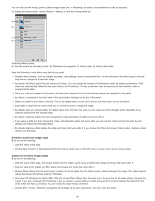 You can also use the History panel to delete image states and, in Photoshop, to create a document from a state or snapshot. 
To display the History panel, choose Window > History, or click the History panel tab. 
Photoshop History panel 
A. Sets the source for the history brush B. Thumbnail of a snapshot C. History state D. History state slider 
Keep the following in mind when using the History panel: 
Program-wide changes, such as changes to panels, color settings, actions, and preferences, are not reflected in the History panel, because 
they are not changes to a particular image. 
By default, the History panel lists the previous 20 states. You can change the number of remembered states by setting a preference. Older 
states are automatically deleted to free more memory for Photoshop. To keep a particular state throughout your work session, make a 
snapshot of the state. 
Once you close and reopen the document, all states and snapshots from the last working session are cleared from the panel. 
By default, a snapshot of the initial state of the document is displayed at the top of the panel. 
States are added to the bottom of the list. That is, the oldest state is at the top of the list, the most recent one at the bottom. 
Each state is listed with the name of the tool or command used to change the image. 
By default, when you select a state, the states below it are dimmed. This way you can easily see which changes will be discarded if you 
continue working from the selected state. 
By default, selecting a state and then changing the image eliminates all states that come after it. 
If you select a state and then change the image, eliminating the states that came after, you can use the Undo command to undo the last 
change and restore the eliminated states. 
By default, deleting a state deletes that state and those that came after it. If you choose the Allow Non-Linear History option, deleting a state 
deletes only that state. 
Revert to a previous image state 
Do any of the following: 
Click the name of the state. 
Choose Step Forward or Step Backward from the History panel menu or the Edit menu to move to the next or previous state. 
Delete one or more image states 
Do one of the following: 
Click the name of the state, and choose Delete from the History panel menu to delete that change and those that came after it. 
Drag the state to the Delete icon to delete that change and those that came after it. 
Choose Clear History from the panel menu to delete the list of states from the History panel, without changing the image. This option doesn’t 
reduce the amount of memory used by Photoshop. 
Hold down Alt (Windows) or Option (Mac OS), and choose Clear History from the panel menu to purge the list of states without changing the 
image. If you get a message that Photoshop is low on memory, purging states is useful, because the command deletes the states from the 
Undo buffer and frees up memory. You can’t undo the Clear History command. 
Choose Edit > Purge > Histories to purge the list of states for all open documents. You can’t undo this action. 
66 
 