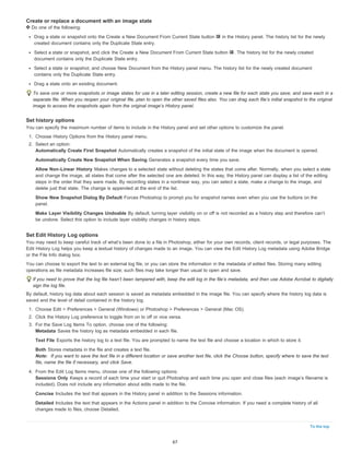 To the top 
Create or replace a document with an image state 
Do one of the following: 
Drag a state or snapshot onto the Create a New Document From Current State button in the History panel. The history list for the newly 
created document contains only the Duplicate State entry. 
Select a state or snapshot, and click the Create a New Document From Current State button . The history list for the newly created 
document contains only the Duplicate State entry. 
Select a state or snapshot, and choose New Document from the History panel menu. The history list for the newly created document 
contains only the Duplicate State entry. 
Drag a state onto an existing document. 
To save one or more snapshots or image states for use in a later editing session, create a new file for each state you save, and save each in a 
separate file. When you reopen your original file, plan to open the other saved files also. You can drag each file’s initial snapshot to the original 
image to access the snapshots again from the original image’s History panel. 
Set history options 
You can specify the maximum number of items to include in the History panel and set other options to customize the panel. 
1. Choose History Options from the History panel menu. 
2. Select an option: 
Automatically Create First Snapshot Automatically creates a snapshot of the initial state of the image when the document is opened. 
Automatically Create New Snapshot When Saving Generates a snapshot every time you save. 
Allow Non-Linear History Makes changes to a selected state without deleting the states that come after. Normally, when you select a state 
and change the image, all states that come after the selected one are deleted. In this way, the History panel can display a list of the editing 
steps in the order that they were made. By recording states in a nonlinear way, you can select a state, make a change to the image, and 
delete just that state. The change is appended at the end of the list. 
Show New Snapshot Dialog By Default Forces Photoshop to prompt you for snapshot names even when you use the buttons on the 
panel. 
Make Layer Visibility Changes Undoable By default, turning layer visibility on or off is not recorded as a history step and therefore can’t 
be undone. Select this option to include layer visibility changes in history steps. 
Set Edit History Log options 
You may need to keep careful track of what’s been done to a file in Photoshop, either for your own records, client records, or legal purposes. The 
Edit History Log helps you keep a textual history of changes made to an image. You can view the Edit History Log metadata using Adobe Bridge 
or the File Info dialog box. 
You can choose to export the text to an external log file, or you can store the information in the metadata of edited files. Storing many editing 
operations as file metadata increases file size; such files may take longer than usual to open and save. 
If you need to prove that the log file hasn’t been tampered with, keep the edit log in the file’s metadata, and then use Adobe Acrobat to digitally 
sign the log file. 
By default, history log data about each session is saved as metadata embedded in the image file. You can specify where the history log data is 
saved and the level of detail contained in the history log. 
1. Choose Edit > Preferences > General (Windows) or Photoshop > Preferences > General (Mac OS). 
2. Click the History Log preference to toggle from on to off or vice versa. 
3. For the Save Log Items To option, choose one of the following: 
Metadata Saves the history log as metadata embedded in each file. 
Text File Exports the history log to a text file. You are prompted to name the text file and choose a location in which to store it. 
Both Stores metadata in the file and creates a text file. 
Note: If you want to save the text file in a different location or save another text file, click the Choose button, specify where to save the text 
file, name the file if necessary, and click Save. 
4. From the Edit Log Items menu, choose one of the following options: 
Sessions Only Keeps a record of each time your start or quit Photoshop and each time you open and close files (each image’s filename is 
included). Does not include any information about edits made to the file. 
Concise Includes the text that appears in the History panel in addition to the Sessions information. 
Detailed Includes the text that appears in the Actions panel in addition to the Concise information. If you need a complete history of all 
changes made to files, choose Detailed. 
67 
 