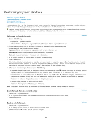 Customizing keyboard shortcuts 
Define new keyboard shortcuts 
Clear shortcuts from a command or tool 
Delete a set of shortcuts 
View a list of current shortcuts 
Photoshop lets you view a list of all shortcuts, and edit or create shortcuts. The Keyboard Shortcuts dialog box serves as a shortcut editor, and 
includes all commands that support shortcuts, some of which aren’t addressed in the default shortcut set. 
In addition to using keyboard shortcuts, you can access many commands using context-sensitive menus that are relevant to the active tool, 
selection, or panel. To display a context-sensitive menu, right-click in the document window or panel. 
To the top 
To the top 
To the top 
Define new keyboard shortcuts 
1. Do one of the following: 
Choose Edit > Keyboard Shortcuts. 
Choose Window > Workspace > Keyboard Shortcuts & Menus and click the Keyboard Shortcuts tab. 
2. Choose a set of shortcuts from the Set menu at the top of the Keyboard Shortcuts & Menus dialog box. 
3. Choose a shortcut type from the Shortcuts For menu: 
Application Menus Lets you customize keyboard shortcuts for items in the menu bar. 
Panel Menus Lets you customize keyboard shortcuts for items in panel menus. 
Tools Lets you customize keyboard shortcuts for tools in the toolbox. 
4. In the Shortcut column of the scroll list, select the shortcut you want to modify. 
5. Type a new shortcut. 
If the keyboard shortcut is already assigned to another command or tool in the set, an alert appears. Click Accept to assign the shortcut to 
the new command or tool and erase the previously assigned shortcut. After you reassign a shortcut, you can click Undo Changes to undo 
the change, or click Accept and Go To Conflict to assign a new shortcut to the other command or tool. 
6. When you’re finished changing shortcuts, do one of the following: 
To save all changes to the current set of keyboard shortcuts, click the Save Set button . Changes to a custom set are saved. If you’re 
saving changes to the Photoshop Defaults set, the Save dialog box opens. Enter a name for the new set and click Save. 
To create a new set based on the current set of shortcuts, click the Save Set As button . In the Save dialog box, enter a name for the 
new set in the Name text box, and click Save. The new keyboard shortcut set will appear in the pop-up menu under the new name. 
To discard the last saved change without closing the dialog box, click Undo. 
To return a new shortcut to the default, click Use Default. 
To discard all changes and exit the dialog box, click Cancel. 
Note: If you haven’t saved the current set of changes, you can click Cancel to discard all changes and exit the dialog box. 
Clear shortcuts from a command or tool 
1. Choose Edit > Keyboard Shortcuts. 
2. In the Keyboard Shortcuts dialog box, select the command or tool name whose shortcut you want to delete. 
3. Click Delete Shortcut. 
Delete a set of shortcuts 
1. Choose Edit > Keyboard Shortcuts. 
2. In the Set pop-up menu, choose the shortcut set that you want to delete. 
3. Click the Delete icon and then click OK to exit the dialog box. 
69 
 