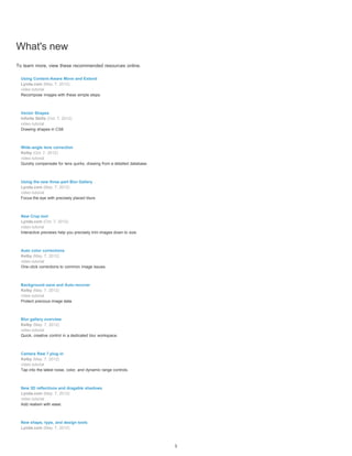 What's new 
To learn more, view these recommended resources online. 
Using Content-Aware Move and Extend 
Lynda.com (May. 7, 2012) 
video-tutorial 
Recompose images with these simple steps. 
Vector Shapes 
Infinite Skills (Oct. 7, 2012) 
video-tutorial 
Drawing shapes in CS6 
Wide-angle lens correction 
Kelby (Oct. 7, 2012) 
video-tutorial 
Quickly compensate for lens quirks, drawing from a detailed database. 
Using the new three-part Blur Gallery 
Lynda.com (May. 7, 2012) 
video-tutorial 
Focus the eye with precisely placed blurs. 
New Crop tool 
Lynda.com (Oct. 7, 2012) 
video-tutorial 
Interactive previews help you precisely trim images down to size. 
Auto color corrections 
Kelby (May. 7, 2012) 
video-tutorial 
One-click corrections to common image issues. 
Background-save and Auto-recover 
Kelby (May. 7, 2012) 
video-tutorial 
Protect precious image data. 
Blur gallery overview 
Kelby (May. 7, 2012) 
video-tutorial 
Quick, creative control in a dedicated blur workspace. 
Camera Raw 7 plug-in 
Kelby (May. 7, 2012) 
video-tutorial 
Tap into the latest noise, color, and dynamic range controls. 
New 3D reflections and dragable shadows 
Lynda.com (May. 7, 2012) 
video-tutorial 
Add realism with ease. 
New shape, type, and design tools 
Lynda.com (May. 7, 2012) 
1 
 
