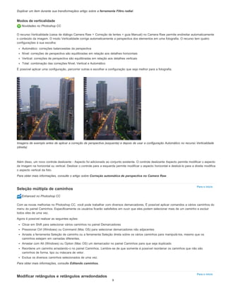Para o início
Para o início
Duplicar um item durante sua transformaçãoo artigo sobre a ferramenta Filtro radial.
Modos de verticalidade
Novidades no Photoshop CC
O recurso Verticalidade (caixa de diálogo Camera Raw > Correção de lentes > guia Manual) no Camera Raw permite endireitar automaticamente
o conteúdo da imagem. O modo Verticalidade corrige automaticamente a perspectiva dos elementos em uma fotografia. O recurso tem quatro
configurações à sua escolha:
Automático: correções balanceadas da perspectiva
Nível: correções de perspectiva são equilibradas em relação aos detalhes horizontais
Vertical: correções de perspectiva são equilibradas em relação aos detalhes verticais
Total: combinação das correções Nível, Vertical e Automático
É possível aplicar uma configuração, percorrer outras e escolher a configuração que seja melhor para a fotografia.
Imagens de exemplo antes de aplicar a correção de perspectiva (esquerda) e depois de usar a configuração Automático no recurso Verticalidade
(direita)
Além disso, um novo controle deslizante - Aspecto foi adicionado ao conjunto existente. O controle deslizante Aspecto permite modificar o aspecto
da imagem na horizontal ou vertical. Deslizar o controle para a esquerda permite modificar o aspecto horizontal e deslizá-lo para a direita modifica
o aspecto vertical da foto.
Para obter mais informações, consulte o artigo sobre Correção automática de perspectiva no Camera Raw.
Seleção múltipla de caminhos
Enhanced no Photoshop CC
Com as novas melhorias no Photoshop CC, você pode trabalhar com diversos demarcadores. É possível aplicar comandos a vários caminhos do
menu do painel Caminhos. Especificamente os usuários ficarão satisfeitos em ouvir que eles podem selecionar mais de um caminho e excluir
todos eles de uma vez.
Agora é possível realizar as seguintes ações:
Clicar em Shift para selecionar vários caminhos no painel Demarcadores
Pressionar Ctrl (Windows) ou Command (Mac OS) para selecionar demarcadores não adjacentes
Arraste a ferramenta Seleção de caminho ou a ferramenta Seleção direta sobre os vários caminhos para manipulá-los, mesmo que os
caminhos estejam em camadas diferentes.
Arrastar com Alt (Windows) ou Option (Mac OS) um demarcador no painel Caminhos para que seja duplicado
Reordene um caminho arrastando-o no painel Caminhos. Lembre-se de que somente é possível reordenar os caminhos que não são
caminhos de forma, tipo ou máscara de vetor.
Exclua os diversos caminhos selecionados de uma vez.
Para obter mais informações, consulte Editando caminhos.
Modificar retângulos e retângulos arredondados
9
 