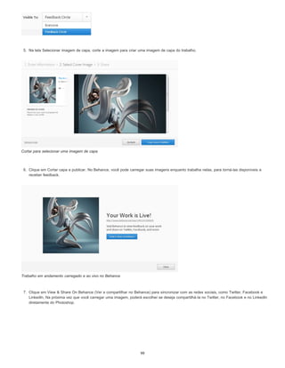 5. Na tela Selecionar imagem de capa, corte a imagem para criar uma imagem de capa do trabalho.
Cortar para selecionar uma imagem de capa
6. Clique em Cortar capa e publicar. No Behance, você pode carregar suas imagens enquanto trabalha nelas, para torná-las disponíveis e
receber feedback.
Trabalho em andamento carregado e ao vivo no Behance
7. Clique em View & Share On Behance (Ver e compartilhar no Behance) para sincronizar com as redes sociais, como Twitter, Facebook e
LinkedIn, Na próxima vez que você carregar uma imagem, poderá escolher se deseja compartilhá-la no Twitter, no Facebook e no LinkedIn
diretamente do Photoshop.
99
 